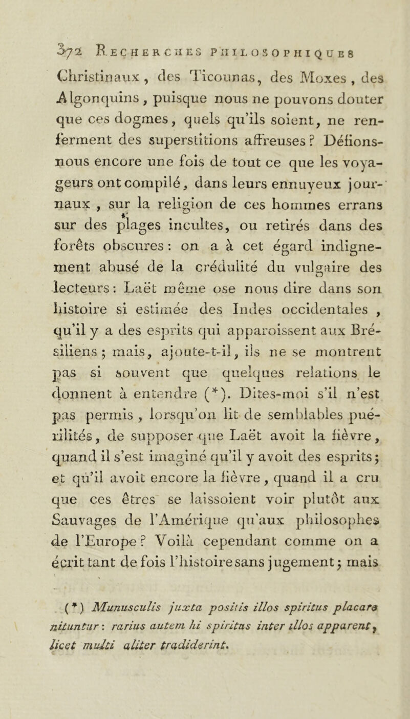 Christinaux , des Ticounas, des Moxes , des Algonquins , puisque nous ne pouvons douter que ces dogmes, quels qu’ils soient, ne ren- ferment des superstitions affreuses? Délions- nous encore une fois de tout ce que les voya- geurs ont compilé, dans leurs ennuyeux jour- naux , sur la religion de ces hommes errans * sur des plages incultes, ou retirés dans des forêts obscures : on a à cet égard indigne- ment abusé de la crédulité du vulgaire des lecteurs: Laét même ose nous dire dans son histoire si estimée des Indes occidentales , qu’il y a des esprits qui apparaissent aux Bré- siliens ; mais, ajoute-t-il, ils ne se montrent pas si souvent que quelques relations ie donnent à entendre (*). Dites-moi s’il n’est pas permis , lorsqu’on lit de semblables pué- rilités, de supposer que Laët avoit la lièvre, quand il s’est imaginé qu’il y avoit des esprits ; et qu’il avoit encore la lièvre , quand il a cru que ces êtres se laissoient voir plutôt aux Sauvages de l’Amérique qu’aux philosophes de l’Europe? Voila cependant comme on a écrit tant de fois l’histoire sans jugement ; mais * ( * ) Munusculis juxta positis illos spiritus placar& Jliiunüur : rarius autem hi spiritns inter il/os apparenty lie et multi aliter tradiderint.