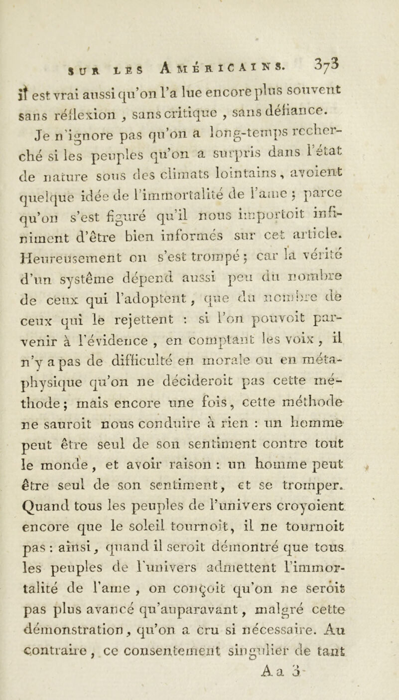les Américains. iî est vrai aussi cjvi’on la lue encore plus souvent sans réflexion , sans critique , sans défiance. Je ni ignore pas qu’on a long-temps lecfici- ché si les peuples quon a surpris dans l’état de nature sous des climats lointains, a/oient quelque idée de 1 immortalité de 1 amc j parce qu’on s’est figuré qu’il nous importait inh- niment d’être bien informés sur cet article. Heureusement on s’est trompé : car là vérité d’un système dépend aussi peu du nombre de ceux qui l’adoptent, que du nom lue de ceux qui le rejettent : si l’on pouvoit par- venir à 1 évidence , en comptant les voix , il n’y a pas de difficulté en morale ou en méta- physique qu’on ne décideroit pas cette mé- thode ; mais encore une fois, cette méthode ne sauroit nous conduire a rien : un homme peut être seul de son sentiment contre tout le monde , et avoir raison : un homme peut être seul de son sentiment, et se tromper. Quand tous les peuples de l’univers croyoient encore que le soleil tournoît, il ne tournoit pas : ainsi, quand il seroit démontré que tous les peuples de l'univers admettent l’immor- talité de l’aine , on conçoit qu'on ne serôit pas plus avancé qn’auparavant, malgré cette démonstration, qu’on a cru si nécessaire. Au contraire, ce consentement singulier de tant Âa 3'