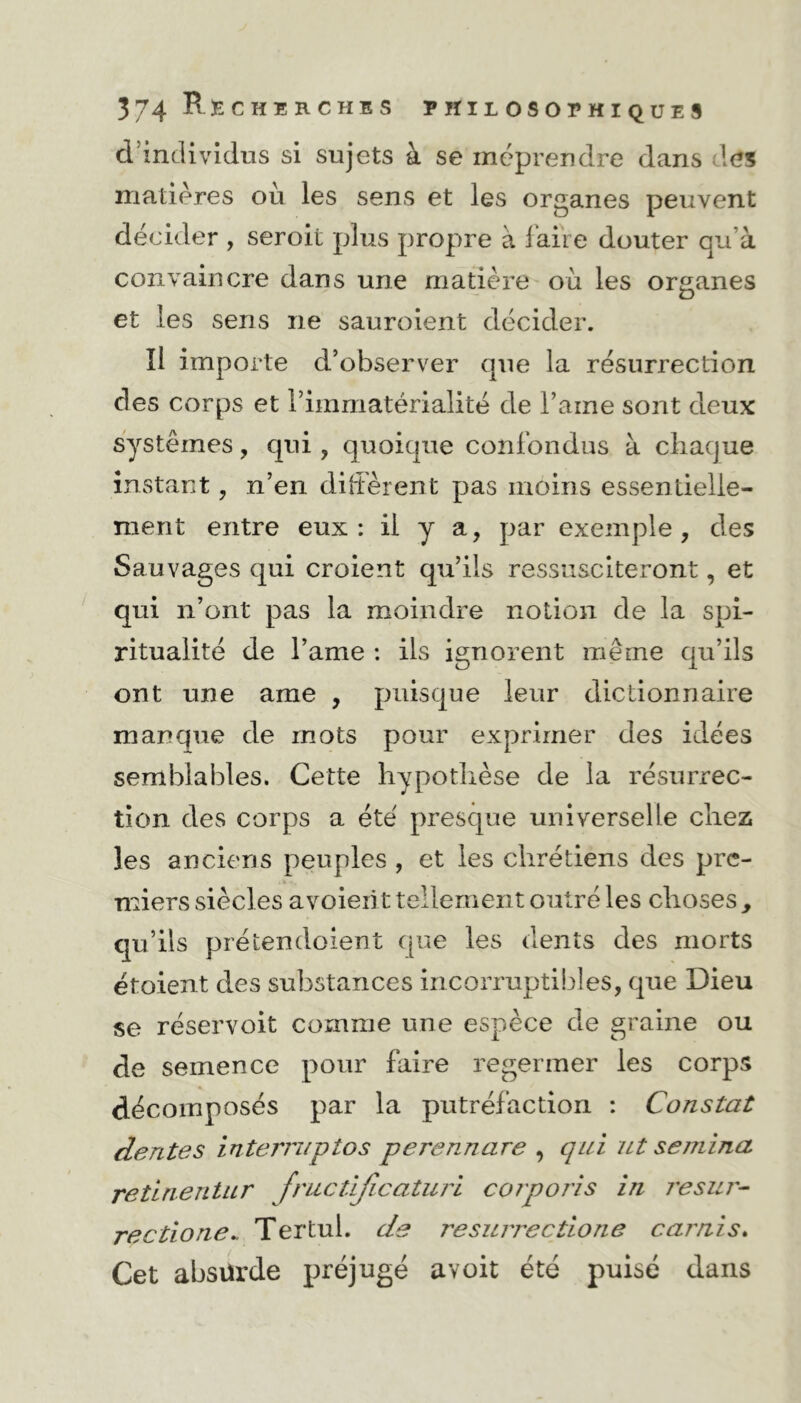 d individus si sujets à se méprendre dans des matières où les sens et les organes peuvent décider , seroit plus propre à faire douter qu'à convaincre dans une matière où les organes et les sens ne sauroient décider. îl importe d’observer que la résurrection des corps et l’immatérialité de l’aine sont deux systèmes, qui , quoique confondus à chaque instant, n’en diffèrent pas moins essentielle- ment entre eux : il y a, par exemple , des Sauvages qui croient qu’ils ressusciteront, et qui n’ont pas la moindre notion de la spi- ritualité de l’ame : ils ignorent même qu’ils ont une ame , puisque leur dictionnaire manque de mots pour exprimer des idées semblables. Cette hypothèse de la résurrec- tion des corps a été presque universelle chez les anciens peuples , et les chrétiens des pre- miers siècles avoient tellement outré les choses y qu’ils prétendoient que les dents des morts étoient des substances incorruptibles, que Dieu se réservoit comme une espèce de graine ou de semence pour faire regermer les corps décomposés par la putréfaction : Constat dente s interniptos perennare , qui ut se/nina retinentur fructifieaturi corporis in resur- recdone* Tertul. de resurrectione carnis. Cet absürde préjugé avoit été puisé dans