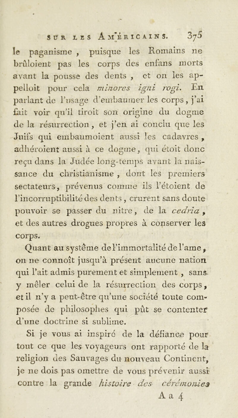 SUR LES A R I C A I N S. 87^ le paganisme , puisque les Romains ne brûloient pas les corps clés enlans morts avant la pousse des clents , et on les ap- pelloit pour cela minores igni rogi. En parlant de l’usage d’embaumer les corps, j’ai fait voir qu’il droit son origine du dogme de la résurrection, et j’en ai conclu que les Juifs qui ernbaumoient aussi les cadavres , adhéroient aussi à ce dogme, qui écoit donc reçu dans la Judée long-temps avant la nais- sance du christianisme , dont les premiers sectateurs, prévenus comme ils l’étoient de l'incorruptibilité des dents , crurent sans doute pouvoir se passer du nitre, de la cedria , et des autres drogues propres à conserver les corps. Quant au système de l’immortalité de l’ame, 011 ne connoît jusqu’à présent aucune nation qui l’ait admis purement et simplement , sans y mêler celui de la résurrection des corps, et il n’y a peut-être qu’une société toute com- posée de philosophes qui put se contenter d une doctrine si sublime. Si je vous ai inspiré de la défiance pour tout ce que les voyageurs ont rapporté de la- religion des Sauvages du nouveau Continent, je ne dois pas omettre de vous prévenir aussi contre la grande histoire des cérémonies A a 4