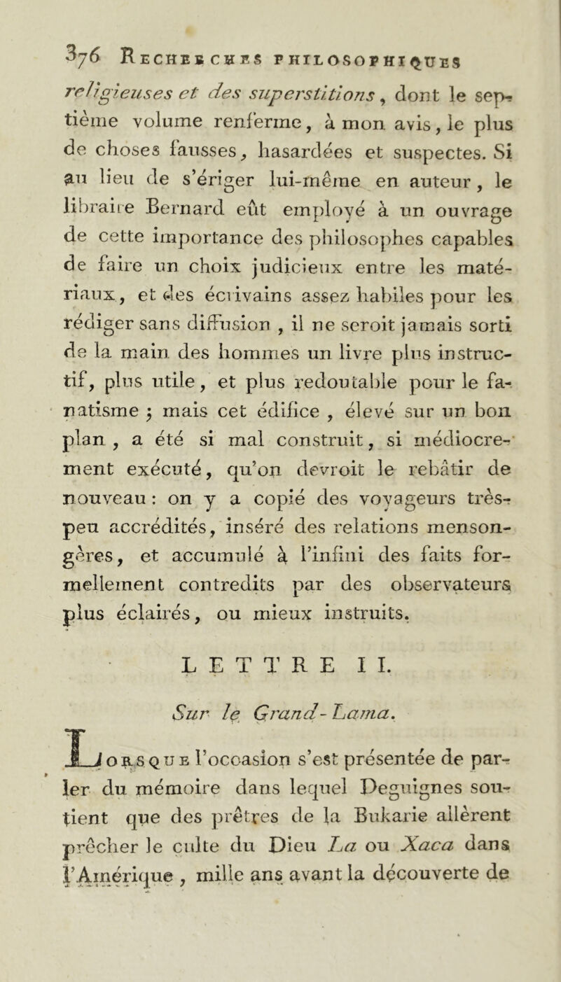 religieuses et des superstitions, dont le sep-? tième volume renferme, à mon avis , le plus de choses fausses ; hasardées et suspectes. Si ^u lieu de s’ériger lui-même en auteur , le libraire Bernard eût employé à un ouvrage de cette importance des philosophes capables de faire un choix judicieux entre les maté- riaux, et des écrivains assez habiles pour les rédiger sans diffusion , il ne seroit jamais sorti de la main des hommes un livre plus instruc- tif, plus utile, et plus redoutable pour le fa- natisme $ mais cet édifice , élevé sur un bon plan , a été si mal construit, si médiocre- ment exécuté, qu’on devroit le rebâtir de nouveau : on y a copié des vovageurs très- peu accrédités , inséré des relations menson- gères, et accumulé à l’infini des faits for- mellement contredits par des observateurs plus éclairés, ou mieux instruits. LETTRE IL Sur le Grand-Lama. Î_Job.5que l’ocoasion s’est présentée de par- ler du mémoire dans lequel Peguignes sou- tient que des prêtres de la Bukarie allèrent prêcher le culte du Dieu La ou Xaca dans l’Amérique , mille ans avant la découverte de