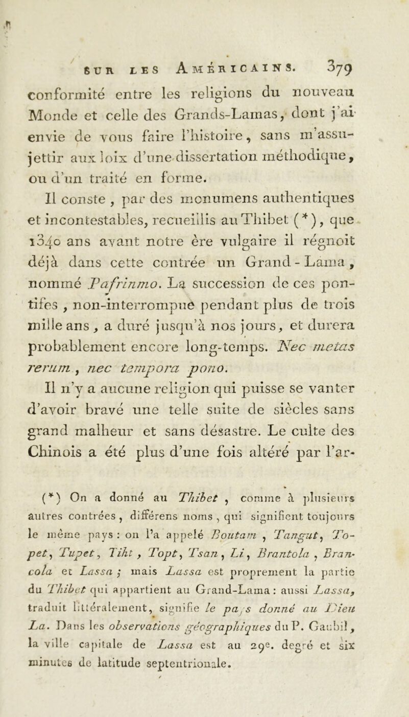 conformité entre les religions du nouveau Monde et celle des Grands-Lamas, dont j ai envie de vous faire l’histoire, sans m assu- jettir auxloix d’une dissertation méthodique, ou d’un traité en forme. Il conste , par des monumens authentiques et incontestables, recueillis au Thibet ( * ), que 104c ans avant notre ère vulgaire il régnoit déjà dans cette contrée un Grand-Lama, nommé Jdafrinmo. La succession de ces pon- w tifes , non-interrompue pendant plus de trois mille ans , a duré jusqu’à nos jours, et durera # probablement encore long-temps. Nec mêlas rerum , nec tempora pono. Il n’y a aucune religion qui puisse se vanter d’avoir bravé une telle suite de siècles sans grand malheur et sans désastre. Le culte des Chinois a été plus d’une fois altéré par l’ar- (*) On a donné au Thibet , comme à plusieurs autres contrées , différens noms , qui signifient toujours le même pays : on l’a appelé Boutant , Tangut, To- pet, Tupet, Tiht , Topt, 'fsan , Li, Brantola , Bran- cola et Lassa ; mais Lassa est proprement la partie du Thibet qui appartient au Grand-Lama: aussi LassaP traduit littéralement, signifie le pa s donné au Dieu La. Dans les observations géographiques du P. Gauhiî, la ville capitale de Lassa est au 2p. degré et six minutes de latitude septentrionale.