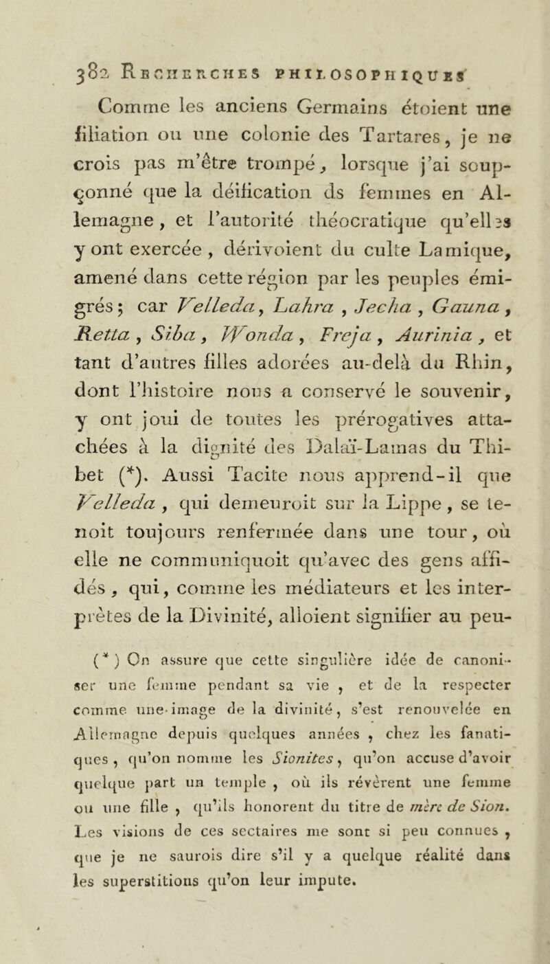 Comme les anciens Germains étoient une filiation ou une colonie des Tartares, je ne crois pas m’être trompé, lorscpie j’ai soup- çonné que la déification ds femmes en Al- lemagne , et l’autorité théocratique qu’elles y ont exercée, dériyoient du culte Lamique, amené dans cette région par les peuples émi- grés ; car VeLledci, Lahra , Jecha , Gauna , Hetta , Sîba , }f onda , Freja , Aurinîa , et tant d’autres filles adorées au-delà du Rhin, dont l’histoire nous a conservé le souvenir, y ont joui de toutes les prérogatives atta- chées à la dignité des Dalaï-Lamas du Thi- bet (*). Aussi Tacite nous apprend-il que Velleda , qui demeuroit sur la Lippe , se te- noit toujours renfermée dans une tour, ou elle ne commnniquoit qu’avec des gens affi- dés , qui, comme les médiateurs et les inter- prètes de la Divinité, alloient signifier au peu- (*) On assure que cette singulière idée de canoni- ser une femme pendant sa vie , et de la respecter comme une-image delà divinité, s’est renouvelée en Allemagne depuis quelques années , chez les fanati- ques, qu’on nomme les Sionites, qu’on accuse d’avoir quelque part un temple , où ils révèrent une femme ou une fille , qu’ils honorent du titre de mère de Sion. Les visions de ces sectaires me sont si peu connues , que je ne saurois dire s’il y a quelque réalité dans les superstitions qu’on leur impute.