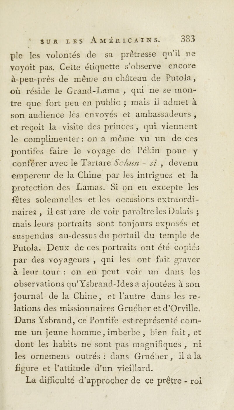 pîe les volontés de sa prêtresse qu’il ne voyoit pas. Cette étiquette s’observe encore à-peu-près de même au château de Putola, où réside le Grand-Lama , qui ne se mon- tre que fort peu en public ; mais il admet à son audience les envoyés et ambassadeurs , et reçoit la visite des princes , qui viennent le complimenter: on a même vu un de ces pontifes faire le voyage de Pékin pour y conférer avec le Tartare Scliun - si , de venu empereur de la Chine par les intrigues et la protection des Lamas. Si on en excepte les fêtes solemnelles et les occasions extraordi- naires , il est rare de voir paroîtrelesDalais ; mais leurs portraits sont toujours exposés et suspendus au-dessus du portail du temple de Putola. Deux de ces portraits ont été copiés par des voyageurs , qui les ont fait graver à leur tour : on en peut voir un dans les observations qu’Ysbrand-Ides a ajoutées à son journal de la Chine, et l’autre dans les re- lations des missionnaires Gruébsr et d’Orville. Dans Ysbrand, ce Pontife est représenté com- me un jeune homme, imberbe , bien fait, et dont les habits ne sont pas magnifiques , ni les orneinens outrés: dans Grue ber , il a la ligure et l’attitude d’un vieillard. La difficulté d’approcher de ce prêtre - roi