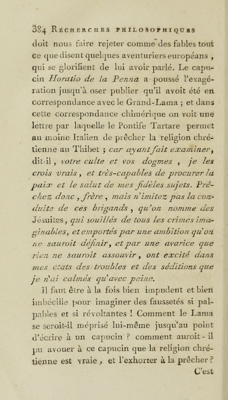 doit nous faire rejeter comme des fables tout ce que disent quelques aventuriers européans , qui se glorifient de lui avoir parlé. Le capu- cin Iîoratio de la Penna a poussé l'exagé- ration jusqu’à oser publier qu’il avoit été en correspondance avec le Grand-Lama ; et dans cette correspondance chimérique on voit une lettre par laquelle le Pontife Tartare permet au moine Italien de prêcher la religion chré- tienne au Tliibet ; car ayant fait examiner i dit-il , votre culte et vos dogmes , je les crois vrais , et très-capables de procurer la paix et le salut de mes fidèles sujets. Prê- chez donc , frère , mais n imitez pas la con- duite de ces bi igands , qu'on nomme des Jésuites, qui souillés de tous les crimes ima- ginables, et emportés par une ambition quon ne sauroit définir, et par une avarice que rien ne sauroit assouvir, ont excité dans mes états des troubles et des séditions que je niai calmés qu avec peine. Il faut être à la fois bien impudent et bien imhécille pour imaginer des faussetés si pal- pables et si révoltantes ! Comment le Lama se seroit-il méprisé lui-même jusqu’au point d'écrire à un capucin ? comment auroit - il pu avouer à ce capucin que la religion chré- tienne est vraie ,, et l’exhorter à la prêcher ? C’est