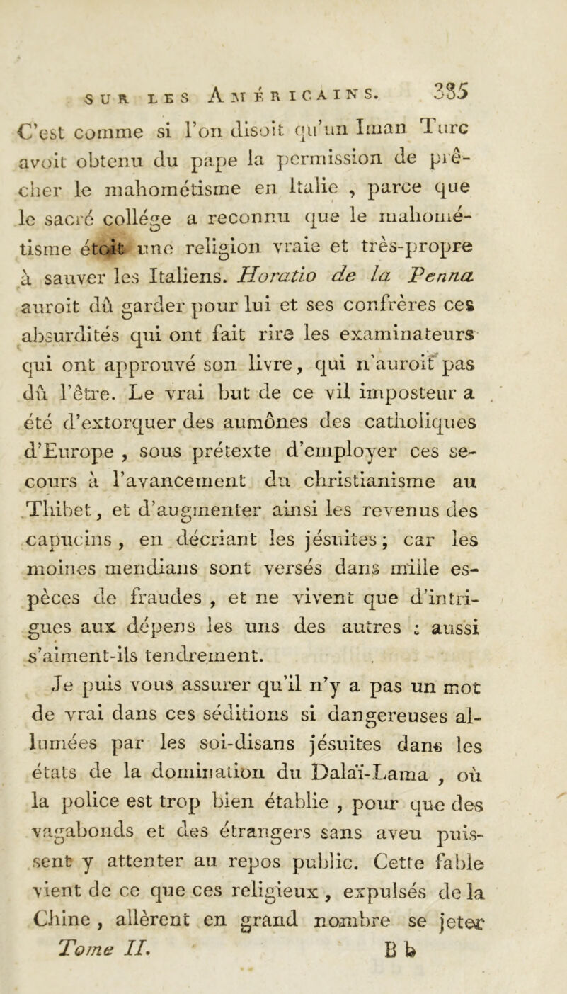 C’est comme si l’on disoit qu’un Iman Turc avoit obtenu du pape la permission de prê- cher le mahométisme en Italie , parce que le sacré college a reconnu que le mahomé- tisme était une religion vraie et très-propre à sauver les Italiens. Horatio de la Penna auroit dû garder pour lui et ses confrères ces absurdités qui ont fait rire les examinateurs qui ont approuvé son livre, qui n’auroif pas dix l’être. Le vrai but de ce vil imposteur a été d’extorquer des aumônes des catholiques d’Europe , sous prétexte d’employer ces se- cours à l’avancement du christianisme au Tliibet, et d’augmenter ainsi les revenus des capucins, en décriant les jésuites; car les moines mendians sont versés dans mille es- pèces de fraudes , et ne vivent que d’intri- gues aux dépens les uns des autres : aussi s’aiment-ils tendrement. Je puis vous assurer qu’il n’y a pas un mot de vrai dans ces séditions si dangereuses al- lumées par les soi-disans jésuites dans les états de la domination du Dalaï-Lama , où la police est trop bien établie , pour que des vagabonds et des étrangers sans aveu puis- sent y attenter au repos public. Cette fable vient de ce que ces religieux , expulsés de la Ci line , allèrent en grand nombre se jeter To 77i e IL B b