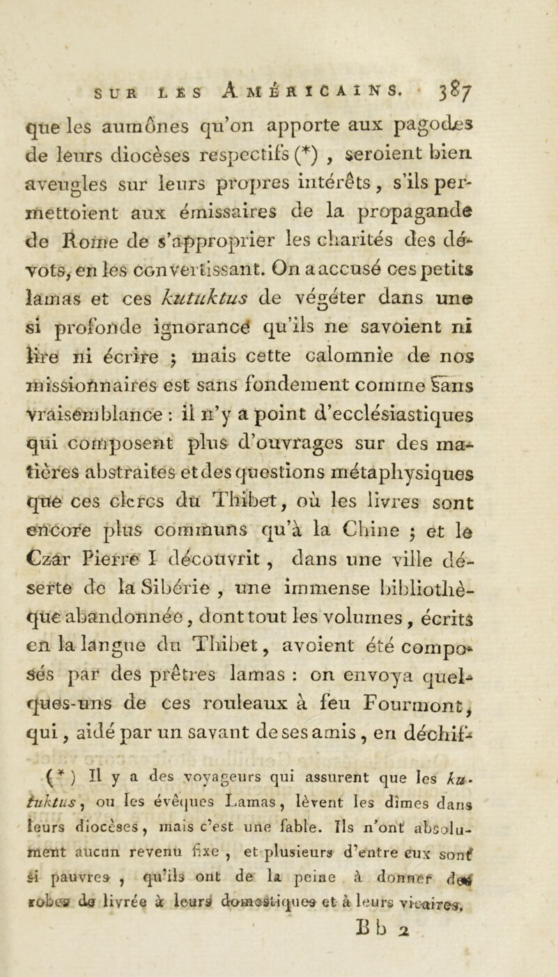 que les aumônes qu’on apporte aux pagodes de leurs diocèses respectifs (*) , seroient bien aveugles sur leurs propres intérêts, s’ils per- mettaient aux émissaires de la propagande de Rome de s’approprier les charités des dé- vots, en les convertissant. O11 a accusé ces petits lamas et ces kutuktus de végéter dans un© si profonde ignorancé qu’ils ne sa voient ni lire ni écrire \ mais cette calomnie de nos missionnaires est sans fondement comme Sans vraisemblance : il n’y a point d’ecclésiastiques qui composent plus d’ouvrages sur des ma- tières abstraites et des questions métaphysiques que ces clercs du Thibet, où les livres sont encore plus communs qu’à la Chine ; et le Czâr Pierre ï découvrit , dans une ville dé- serte de la Sibérie , une immense bibliothè- que abandonnée, dont tout les volumes , écrits en la langue du Thibet, avoient été compo* sés par des prêtres lamas : on envoya quel- ques-uns de ces rouleaux à feu Fourmont, qui, aidé par un savant de ses amis, en déchif* (*) Il y a des voyageurs qui assurent que les ku> iuktus\ ou les évêques Lamas, lèvent les dîmes dans leurs diocèses, mais c’est une fable. Ils n’ont absolu- ment aucun revenu fixe , et plusieurs d’entre eux sonlf si pauvre» , qu’ils ont de la peine à donnef detf robe-s da livrée à leurs droin astique» et à leurs vie-aires, B b 2