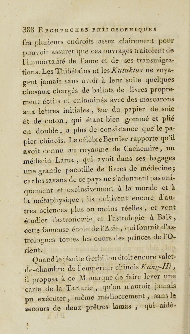 fra plusieurs endroits assez clairement pour pouvoir assurer que ces ouvrages traitoient de limmortalité de lame et de ses transmigra- tions. Les Thibétains et les Kutuktus ne voya- gent jamais sans avoir a leui suite quelques chevaux chargés de ballots de livres propre- ment écrits et enluminés avec des mascarons aux lettres initiales , sur du papier de soie ét de coton, qui étant bien gommé et plié en double, a plus de consistance que le pa- pier chinois. Le célèbreBernier rapporte qu’il avoit connu au royaume de Cachemire, un médecin Lama , qui avoit dans ses bagages une grande pacotille de livres de médecine; car les sa vans de ce pays ne s adonnent pas uni- quement et exclusivement à la morale et à la métaphysique ; ils cultivent encore d au- tres sciences plus ou moins reelles , et vont étudier l’astronomie et l’astrologie à Ealk, cette fameuse école de l’Asie , qui fournil d as- trologues toutes les cours des piinces de 1 O- rient. Quand le jésuite Gerbillon etoit encore valet- de-chainbre de 1 empereur chinois A cing-H'i > il proposa à ce Monarque de faire lever une carte de la Tartarie , qu’on n’auroit jamais pu exécuter , même médiocrement , sans le secours de deux prêtres lamas , qui aidé-