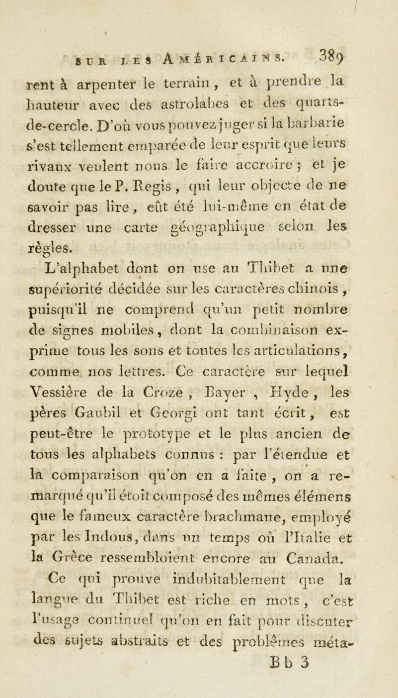 / s v r les Américains. «'89 rent à arpenter le terrain, et à prendre la hauteur avec des astrolabes et clés quaits- de-cercle. D’où vous pouvez juger si ia barbarie s’est tellement emparée de leur esprit que leurs rivaux veulent nous le faire accroire ; et je doute que le P. Régis , qui leur objecte de ne savoir pas lire, eût été lui-même en état de dresser une carte géographique selon les ^ f i règles. L’alphabet dont on use au Thibet a une supériorité décidée sur les caractères chinois , puisqu’il ne comprend qu’un petit nombre de signes mobiles, dont la combinaison ex- prime tous les sons et toutes les articulations, comme nos lettres. Ce caractère sur lequel Vessière de la Croze , Bayer , Hytle , les pères Gaubii et Georgi ont tant écrit, est peut-être le prototype et le plus ancien de tous les alphabets connus : par l’étendue et 9 la comparaison qu’on en a faite , on a re- marqué qu’il étoit composé des mêmes élémens que le fameux caractère brachmane, employé par les Indous5 clans un temps où l’îtalie et la Grèce ressembloient encore au Canada. Ce qui prouve indubitablement nue la langue du Thibet est riche en mots , c'est l’usage continuel qu’on en fait pour discuter des sujets abstraits et des problèmes raéta- Bb 3