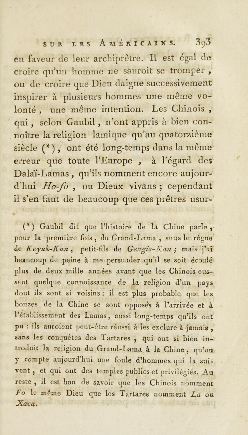 en faveur de leur archiprêtre. Il est égal de croire qu’un homme ne sauroit se tromper , on de croire que Dieu daigne successivement inspirer à plusieurs hommes une même vo- lonté une même intention. Les Chinois , qui , selon Gaubil , n’ont appris à bien con- noître la religion lainique qu’au quatorzième siècle (*) , ont été long-temps dans la même erreur que toute l’Europe ^ à l’égard des Dalaï-Lamas , qu’ils nomment encore aujour- d’hui Ho-fo > ou Dieux vivans ; cependant il s’en faut de beaucoup que ces prêtres usur- > , * (*) Gaubil dit que l’îiistoire de la Chine parle y pour la première fois , du Grand-Lama , sous le règne de Keyuk-Kaji, petit-fils de Gengis-Kan ; mais j’ai beaucoup de peine à me persuader qu’il se soit écoulé plus de deux mille années avant que les Chinois eus- sent quelque connoissance de la religion d’un pays dont ils sont si voisins : il est plus probable que les bonzes de la Chine se sont opposés à l’arrivée et à l’établissement des Lamas, aussi long-temps qu’ils ont pu : ils auroient peut-être réussi à les exclure à jamais , sans les conquêtes des Tartares , qui ont si bien in- troduit la religion du Grand-Lama à la Chine , qu’on y compte aujourd hui une foule d’hommes qui la sui- vent ? et qui ont des temples publics et privilégiés. Au reste , il est bon de savoir que les Chinois nomment F° le même Dieu que les Tartares nomment La Xaca. ou