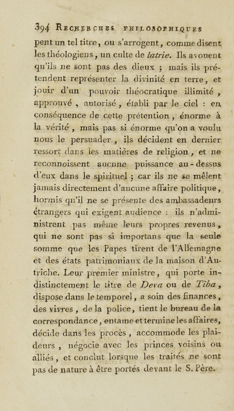 peut un tel titre, ou s’arrogent, comme disent les théologiens , un culte de Latrie. Ils avouent qu’ils ne sont pas des dieux $ mais ils pré- tendent représenter la divinité en terre, et jouir d’un pouvoir théocratique illimité , approuvé , autorisé , établi par le ciel : en conséquence de cette prétention , énorme à la vérité , mais pas si énorme qu’on a voulu nous le persuader , ils décident en dernier ressort dans les matières de religion, et ne reconnoissent aucune puissance au-dessus d’eux dans le spirituel \ car ils ne se mêlent jamais directement d’aucune affaire politique, lio rrnis qu’il ne se présente des ambassadeurs étrangers qui exigent audience : ils n’admi- nistrent pas même leurs propres revenus qui ne sont pas si importans que la seule somme que les Papes tirent de l’Allemagne et des états patrimoniaux de la maison d’Au- triche. Leur premier ministre, qui porte in- distinctement le titre de Deva ou de Tiba , dispose dans le temporel , a soin des finances , des vivres , de la police, tient le bureau de la correspondance, entame et termine les affaires, décide dans les procès , accommode les plai- deurs , négocie avec les princes voisins ou alliés, et conclut lorsque les traités ne sont pas de nature à être portés devant le S. Père.