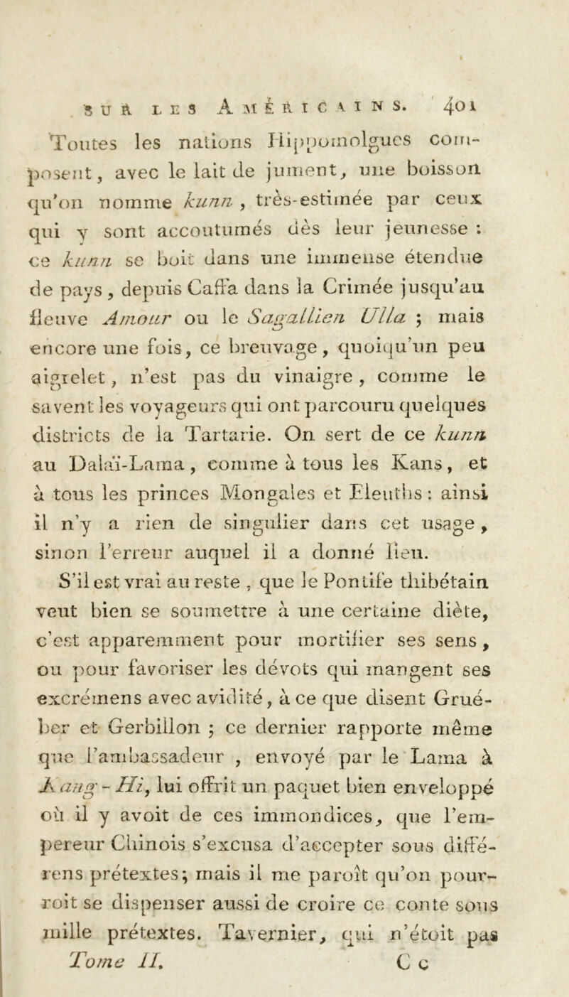 Toutes les nations Liippoinolgues corn- posent, avec le lait de jument, une boisson qu’on nomme kunn , très-estimee par ceux qui y sont accoutumés dès leur jeunesse : ce kunn se boit dans une immense étendue de pays , depuis CafFa dans la Crimée jusqu’au fleuve Amour ou le SagaLLien Ulla ; mais encore une fois, ce breuvage, quoiqu’un peu aigrelet, n’est pas du vinaigre , comme le savent les voyageurs qui ont parcouru quelques districts de la Tartarie. On sert de ce kunn au Dalaï-Lama, comme à tous les Kans, et a tous les princes Mongales et Eieuths: ainsi il n’y a rien de singulier dans cet usage , sinon l’erreur auquel il a donné lieu. S’il est vrai au reste , cpe le Pontife thibétaiu veut bien se soumettre à une certaine diète, c’est apparemment pour mortilier ses sens, ou pour favoriser les dévots qui mangent ses excréinens avec avidité, à ce que disent Grue- ber et Gerbillon 5 ce dernier rapporte même que l’ambassadeur , envoyé par le Lama à K ang - Hi, lui offrit un paquet bien enveloppé où il y avoit de ces immondices, que l’em- pereur Chinois s’excusa d’accepter sous diffé- rens prétextes; mais il me paroît qu’on pour- voit se dispenser aussi de croire ce conte sons mille prétextes. Tavernier, qui n’étoit pas Tome IL C c
