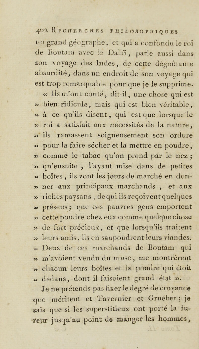 un grand géograj)he, et qui a confondu le roi de Boutam avec le Dalaï, parle aussi dans son voyage des Indes, de cette dégoûtante absurdité, dans un endroit de son voyage qui est trop remarquable pour que je le supprime. ce Ils m’ont conté, dit-il, une chose qui est » bien ridicule, mais qui est bien véritable, » a ce qu’ils disent, qui est que lorsque le ?» roi a satisfait aux nécessités de la nature, » ils ramassent soigneusement son ordure » pour la faire sécher et la mettre en poudre, as comme le tabac qu’on prend par le nez ; » qu’ensuite , l’ayant mise dans de petites » boîtes , ils vont les jours de marché en don- 39 ner aux principaux marchands , et aux 93 riches paysans , de qui ils reçoivent quelques » présens ; eue ces pauvres gens emportent 33 cette poudre chez eux comme quelque chose 93 de fort précieux, et que lorsqu’ils traitent 39 leurs amis , ils en saupoudrent leurs viandes. 33 Deux de ces marchands de Boutam qui » rn’avoient vendu du musc , me montrèrent y» chacun leurs boîtes et la pondre qui étoit 33 dedans, dont il faisoient grand état 33. Je ne prétends pas fixer le degré de croyance que méritent et Tavernier et Gruéber ; je sais que si les superstitieux ont porté la fu- reur jusqu’au point de manger les hommes.