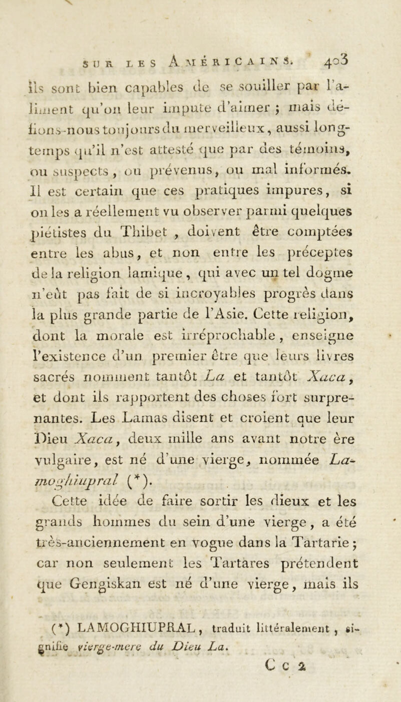 iis sont bien capables de se souiller par 1 a- liaient qu’011 leur impute d’aimer ; niais Oe- fions-nous toujours du merveilleux, aussi long- temps qu’il n’est attesté que par des témoins, ou suspects, ou prévenus, ou mal informés. Il est certain que ces pratiques impures, si 011 les a réellement vu observer parmi quelques pietistes du Thibet , doivent être comptées entre les abus, et non entre les préceptes de la religion lamique , qui avec un tel dogme n’eût pas lait de si incroyables progrès dans la plus grande partie de l’Asie. Cette religion, dont la morale est irréprochable, enseigne l’existence d’un premier être que leurs livres sacrés nomment tantôt La et tantôt Xaca, et dont ils rapportent des choses fort surpre- nantes. Les Lamas disent et croient aue leur A Dieu Xaca, deux mille ans avant notre ère vulgaire, est né d’une vierge, nommée La- motrfiiujjral (*). Cette idée de faire sortir les dieux et les grands hommes du sein d’une vierge, a été très-anciennement en vogue dans la Tartarie; car non seulement les Tartares prétendent que Gengiskan est né d’une vierge, mais ils (*) LAMOGHIUPRÀL, traduit littéralement, si- gnifie vivrge-mçrç du Dieu La.