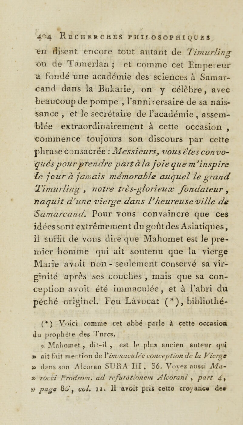 en disent encore tout autant de Timurlîn £> ou de Tamerlan \ et comme cet Empereur a fondé une académie des sciences à Samar- cand dans la Butai ie, on y célèbre, avec beaucoup de pompe , l’anniversaire de sa nais- sance , et le secrétaire de l’académie , assem- blée extraordinairement à cette occasion , commence toujours son discours par cette phrase consacrée : Messieurs, vous êtes convo- qués pour prendre part à la joie que m 9inspire le jour à jamais méînorable auquel le grand Timurling , notre très-glorieux fondateur , naquit d'une vierge dans l’heureuse ville de Samarcand, Pour tous convaincre que ces idéessont extrêmement du goûtdes Asiatiques, il suffit de vous dire que Mahomet est le pre- mier homme qui ait soutenu que la vierge Marie avoit non - seulement conservé sa vir- ginité après ses couches , mais que sa con- ception avoit été immaculée, et à l'abri du péché originel. Feu Làvocat ( * ) , bibliothé- (*) Voici comme cet abbé parle à cette occasion du propbeie des Turcs. « Mnisomet , dir-il , est le plus ancien auteur qui » ait fait m e > tion de Y immaculée conception de la Vierge » dans son Alcoran SI3RA lïl , 36. Voyez aussi Ata- 7 J » rocci Prndrom. ad réfutatlonem /.Ucorani , part 4 y