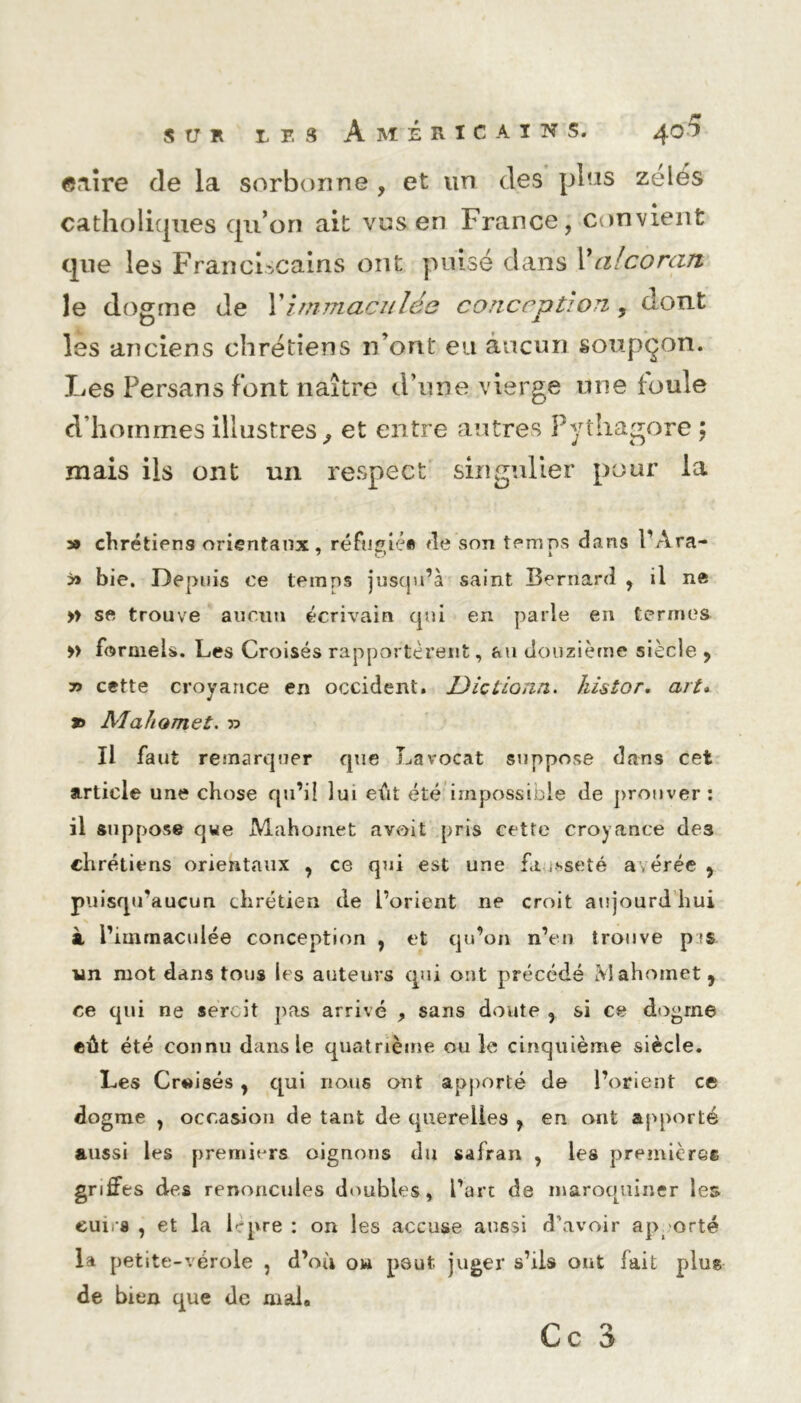 SUR les Américains. 401 ©aire de la sorbonne , et un des plus zélés catholiques qu’on ait vus en France, convient que les Franciscains ont puisé dans X alcorart le dogme de Ximmaculée conccjjtjori 9 dont D J les anciens chrétiens n’ont eu aucun soupçon. Les Persans font naître d’une vierge une foule d’hoinmesillustres, et entre autres Pythagore ; mais ils ont un respect singulier pour la » chrétiens orientaux, réfugiée de son temps dans PAra- » bie. Depuis ce temps jusqu’à saint Bernard , il n® » se trouve aucun écrivain qui en parle en termes » formels. Les Croisés rapportèrent, au douzième siècle , 7> cette croyance en occident. Uicllonn. Jiistor. art» n Alahomet. » Il faut remarquer que Lavocat suppose dans cet article une chose qu’il lui eût été impossible de prouver: il suppose qwe Mahomet a voit pris cette croyance des chrétiens orientaux , ce qui est une fa usseté a,érée , puisqu’aucun chrétien de l’orient ne croit aujourd hui à i’iinmaculée conception , et qu’on n’en trouve pis un mot dans tous les auteurs qui ont précédé Mahomet, ce qui ne sercit pas arrivé , sans doute , si ce dogme eût été connu dans le quatrième ouïe cinquième siècle. Les Croisés, qui nous ont apporté de l’orient ce dogme , occasion de tant de querelles , en ont apporté aussi les premiers oignons du safran , les premières griffes des renoncules doubles, l’art de maroquiner les cui, a , et la lèpre : on les accuse aussi d’avoir ap orté la petite-vérole , d’où ou peut juger s’ils ont fait plus de bien que de mal»