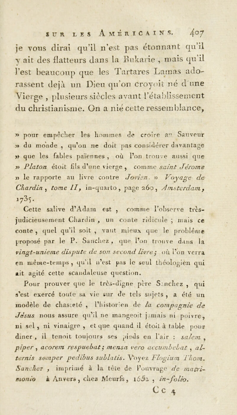 je vous dirai qu’il n’est pas étonnant qu’il y ait des flatteurs dans la ïîukarie , mais qu il l’est beaucoup que les Tartares Lamas ado- rassent déjà un Dieu qu'on croyoit né d une Vierge , plusieurs siècles avant rétablissement du christianisme. On a nié cette ressemblance, y> pour empêcher les hommes Je croire an Sauveur y» du monde , qu’on ne doit pas considérer davantage » que les fables païennes , où l’on trouve aussi que » Platon étoit fils d’une vierge , comme saint Jérome » le rapporte ail livre contre Jovien. » Voyage de Chardin 5 tome II, in-quarto, page 260, Amsterdam, 1735. Cette salive d’Adam est , comme l’observe très- judicieusement Chardin , un conte ridicule ; mais ce conte 5 quel qu’il soit , vaut mieux que le problème proposé par le P. Sanchez, que l’on trouve dans la vingt-unieme dispute de so?7. second livre $ où l’on verra en même-temps 7 qu’il n’est pas le seul théologien qui ait agité cette scandaleuse question. Pour prouver que le très-digne père Sanchez , qui s’est exercé toute sa vie sur de tels sujets , a été un modèle de chasteté , l’historien de la compagnie de Jésus nous assure qu’il ne mangeoit jamais ni poivre 9 ni sel , ni vinaigre. , et que quand il était à table pour dîner , il tenoit toujours ses pieds en l’air : salent , piper , acorem respuebat; mensa vero accunibebat , al- térais somper pedibus suhlatis. Voyez Flogium i'hom. S anche7 , imprimé à la tête de l’ouvrage de ma tri- monio à Anvers , chez Meurfs , 165i , in-folio* C c  4