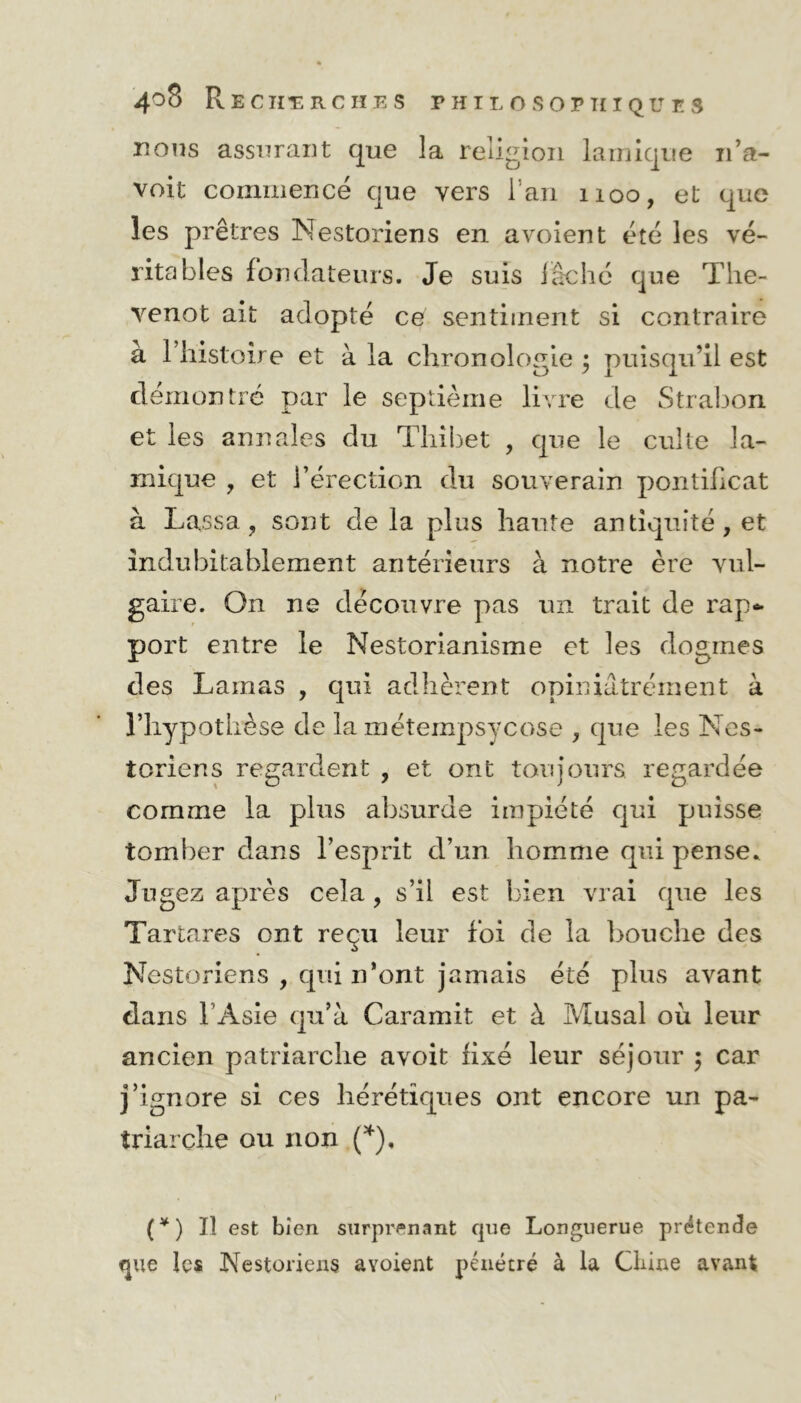 nous assurant que la religion lamique n’a- voit commencé que vers 1 an 1100, et que les prêtres Nestoriens en a voient été les vé- ritables fondateurs. Je suis lâché que The- venot ait adopté ce sentiment si contraire à l’histoire et à la chronologie ; puisqu’il est démontré par le septième livre de Strabon et les annales du Thibet , que le culte la- inique , et l’érection du souverain pontificat à Lassa , sont delà plus liante antiquité, et indubitablement antérieurs à notre ère vul- gaire. On ne découvre pas un trait de rap~ port entre le Nestorianisme et les dogmes des Lamas , qui adhèrent opiniâtrement à l’hypothèse de la métempsycose , que les Nes- toriens regardent , et ont toujours regardée comme la plus absurde impiété qui puisse tomber dans l’esprit d’un homme qui pense. Jugez après cela, s’il est bien vrai que les Tartares ont reçu leur foi de la bouche des Nestoriens , qui n’ont jamais été plus avant dans l’Asie qu’à Caramit et à Musai où leur ancien patriarche avoit fixé leur séjour ; car j’ignore si ces hérétiques ont encore un pa- triarche ou non (*), (¥) Il est bien surprenant que Longuerue prétende que les Nestoriens avoient pénétré à la Chine avant