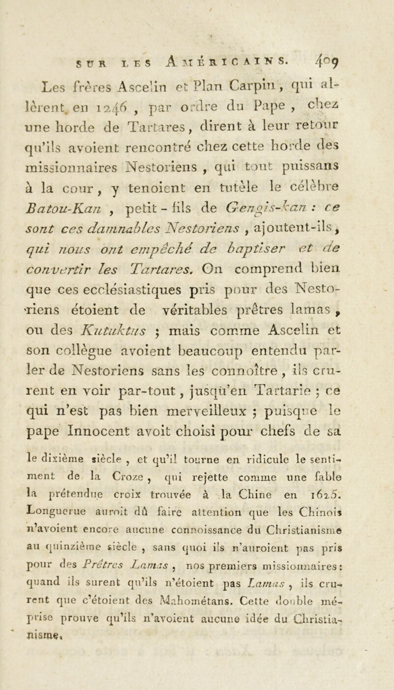 Les frères Ascelin et Plan Carpln, qui al- lèrent en 1246 , par ordre du Pape , chez une horde de Tartares, dirent à leur retour qu’ils avoient rencontré chez cette horde des missionnaires Nestoriens , qui tout puissans à la cour, y tenoient en tutèle le célèbre Batou-Kan , petit - fils de Gengis-kan : ce sont ccs damnabLcs Nestoriens , ajoutent-ils, qui nous ont empêché de baptiser et de convertir les Tartares, On comprend bien que ces ecclésiastiques pris pour des Nesto- 'riens étoient de véritables prêtres lamas , ou des Kutuktus ; mais comme Ascelin et son collègue avoient beaucoup entendu par- ler de Nestoriens sans les connoître , ils cru- rent en voir par-tout , jusqu’en Tartarie ; ce qui n’est pas bien merveilleux ; puisque le pape Innocent avoit choisi pour chefs de sa le dixième siècle , et qu’il tourne en ridicule le senti- ment de la Croze , qui rejette comme une fable la prétendue croix trouvée à la Chine en 162.5. Longuerue auroit dû faire attention que les Chinois n’avoient encore aucune connoissance du Christianisme au quinzième siècle ? sans quoi ils n’auroient pas pris pour des Prêtres Lamas , nos premiers missionnaires: quand ils surent qu’ils n’étoient pas Lamas , ils cru- rent que c’étoient des Mahométans. Cette double mé- prise prouve qu’ils n’avoient aucune idée du Christia- nisme,