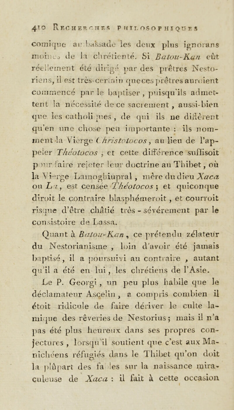 comique aeba&sade les deux plus ignorans moine.» de la chrétienté. Si Batou-Kan eût réellement été dirigé par des prêtres Nesto- riens, il est très-certain que ces prêtres auraient commencé parle baptiser , puisqu'ils admet- tent la nécessité de ce sacrement , aussi-bien que les cathoii :nes , de qui ils ne diffèrent qu’en une chose peu importante : ils nom- ment la Vierge (Jiristolocos, au lien de l’ap- pe 1er Théolocas , et cette différence suflisoit p >nr Iaire rejeter leur doctrine an Thibet, où la Vierge Lamogbiupral , mère du dieu Xacà ou Li, est censee Théotocos ; et quiconque dirpit le contraire blasphémeroit , et courroit risque d’être châtié très - sévèrement par le consistoire de Lassa. Quant à Batou-Kan , ce prétendu zélateur du Nestorianisme , loin d'avoir été jamais baptisé, il a poursuivi au contraire , autant qu’il a été en lui, les chrétiens de l’Asie. Le P. Georgi , un peu plus habile que le déclamateur Asçelin , a compris combien il étoit ridicule de faire dériver le culte la- mique des rêveries de Nestorius ; mais il n’a pas été plus heureux dans ses propres con- jectures , lorsqu'il soutient que c’est aux Ma- nichéens réfugiés dans le Thibet qu’on doit la plupart des fa les sur la naissance mira- çuleuse de Xaca : il fait à cette occasion