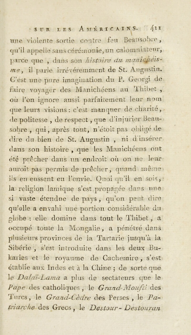 une violente sortie contre feu Beausobre, qu’il appelle sans cérémonie, un calomniateur, parce que , dans son histoire? du niamcjieis- ?n<3, ii parle irrévéremment de St. Augustin, C’est une pure imagination, du F. Georgi de faire voyager des Manichéens au Thibet , où l’on ignore aussi parfaitement leur nom que leurs visions: c’est manquer de charité, de politesse , de respect, que d’injurier Beau- sobre , qui, après tout, né toit pas obligé de dire du bien de St. Augustin , ni d insérer dans son histoire , que les Manichéens ont été prêcher dans un endroit où on ne leur auroit pas permis de prêcher, quand même ils en eussent eu l’envie. Quoi qu’il en son, la religion lamique s’est propagée dans une si vaste étendue de pays, qu’on peut dire qu’elle a envahi une portion considérable du elohe : elle domine dans tout le Thibet , a O 7 occupé toute la Mongalie, a pénétré dans plusieurs provinces de la Tarîarie jusqu’il la Sibérie , s’est, introduite dans les deux Bu- kaiies et le royaume de Cachemire , s’est établie aux Indes et à la Chine ; de sorte que le Dalaï-Lama a plus de sectateurs que le Pape des catholiques , le Grand-Moufû des B ures, le Grand-Cèdre des Perses , le Pa- triarche des Grecs, le Destour - Destouran