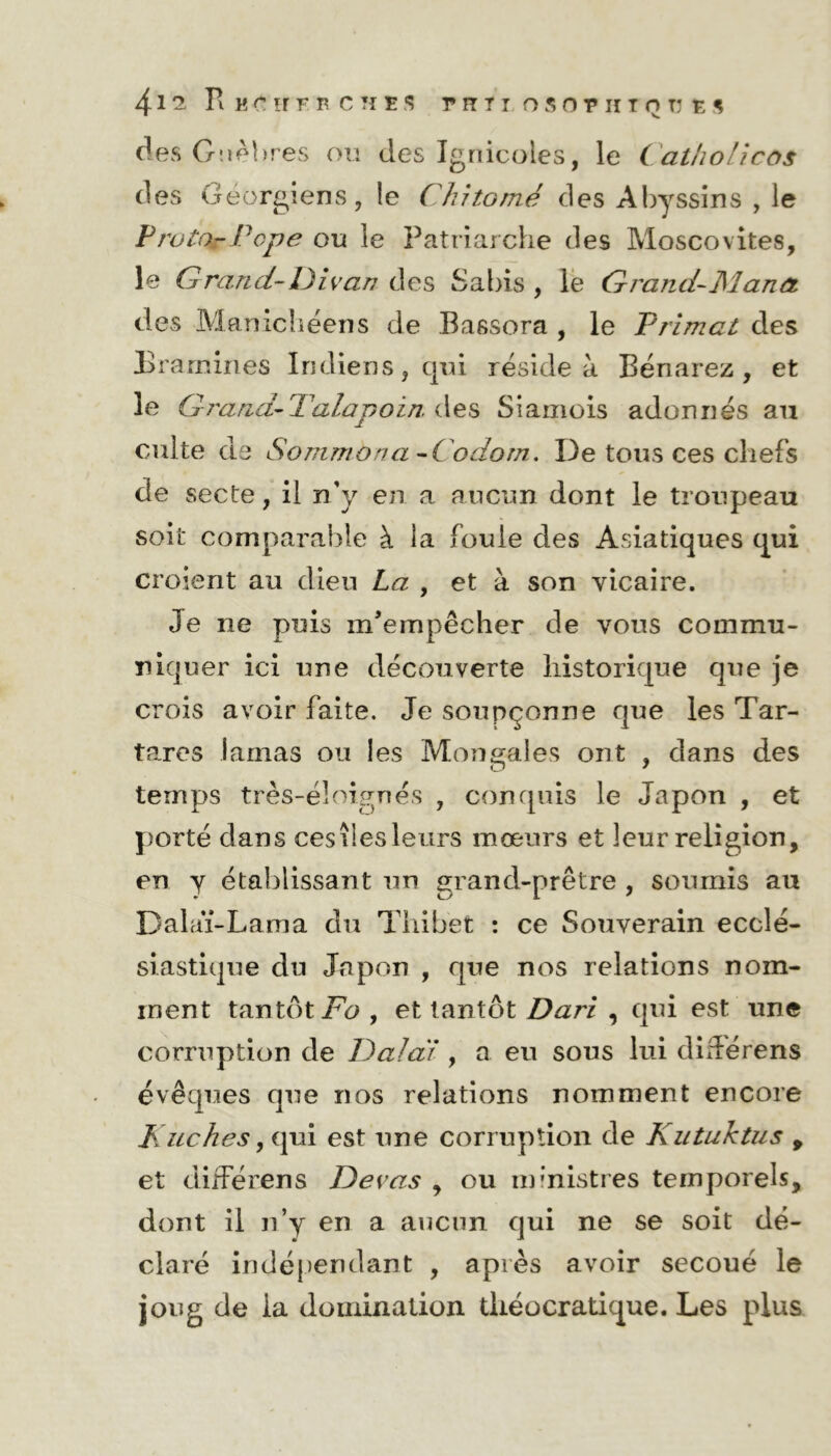 des Gnèbres ou des Ignicoies, le Catholîcos des Géorgiens, le Chîtomé des Abyssins , le Prutor Pope ou le Patriarche des Moscovites, le G ran ci- D i van des S a bis , le G ranci-Manet des Manichéens de Bassora , le Primai des Bramines Indiens, qui réside à Bénarez, et le G 7'and-Talapoin, des Siamois adonnés au culte de Sommbna -Codom, De tous ces chefs de secte, il n'y en a aucun dont le troupeau soit comparable à la fouie des Asiatiques qui croient au dieu La , et à son vicaire. Je ne puis m’empêcher de vous commu- niquer ici une découverte historique que je crois avoir faite. Je soupçonne que les Tar- tares lamas ou les Mon gales ont , dans des temps très-éloignes , conquis le Japon , et porté dans ces îles leurs mœurs et leur religion, en y établissant un grand-prêtre , soumis au Dalaï-Lama du Tilibèt : ce Souverain ecclé- siastique du Japon , que nos relations nom- ment tantôt Fo , et tantôt Dari , qui est une corruption de Dalaï , a eu sous lui dirférens évêques que nos relations nomment encore Kuches, qui est une corruption de Kutuktus 9 et différens Devas , ou ministres temporels, dont il n’y en a aucun qui ne se soit dé- claré indépendant , après avoir secoué le joug de la domination tliéocratique. Les plus