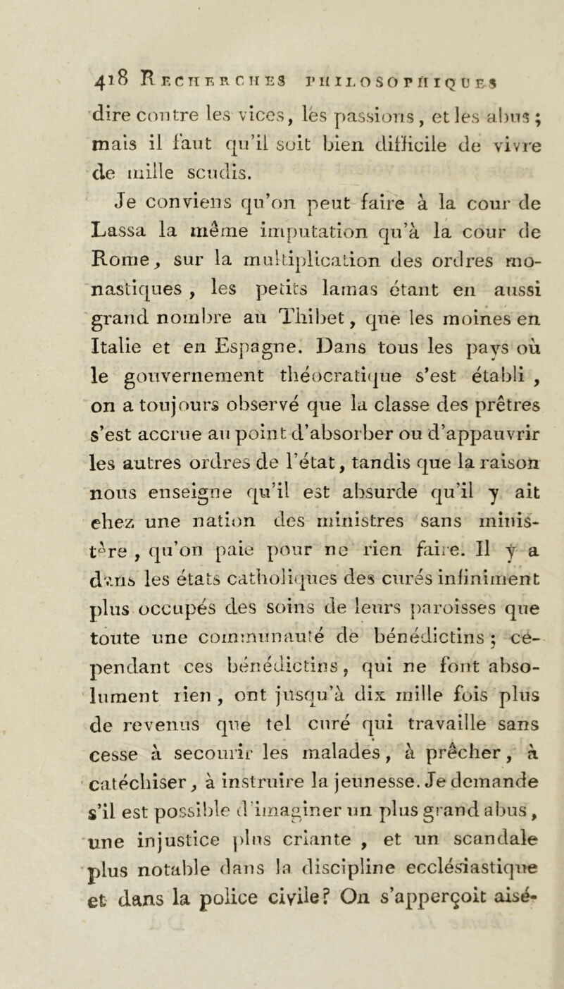 dire contre les vices, les passions , et les abus ; mais il faut qu’il soit bien difficile de vivre de mille scudis. Je conviens qu’on peut faire à la cour de Lassa la même imputation qu’à la cour de Rome, sur la multiplication des ordres mo- nastiques , les petits lamas étant en aussi grand nombre au Tliibet, que les moines en Italie et en Espagne. Dans tous les pays où le gouvernement théocratique s’est établi , on a toujours observé que la classe des prêtres s’est accrue au point d’absorber ou d’appauvrir les autres ordres de l’état, tandis que la raison nous enseigne qu’il est absurde qu’il y ait chez une nation des ministres sans minis- tère , qu’on paie pour ne rien faire. Il y a dvms les états catholiques des cures infiniment plus occupés des soins de leurs paroisses que toute une communauté de bénédictins ; ce- pendant ces bénédictins, qui ne font abso- lument rien , ont jusqu’à dix mille fois plus de revenus que tel curé qui travaille sans cesse à secourir les malades, à prêcher, à catéchiser, à instruire la jeunesse. Je demande s’il est possible d’imaginer un plus grand abus, une injustice pins criante , et un scandale plus notable dans la discipline ecclésiastique et dans la police civile? On s’apperçoit aisé-