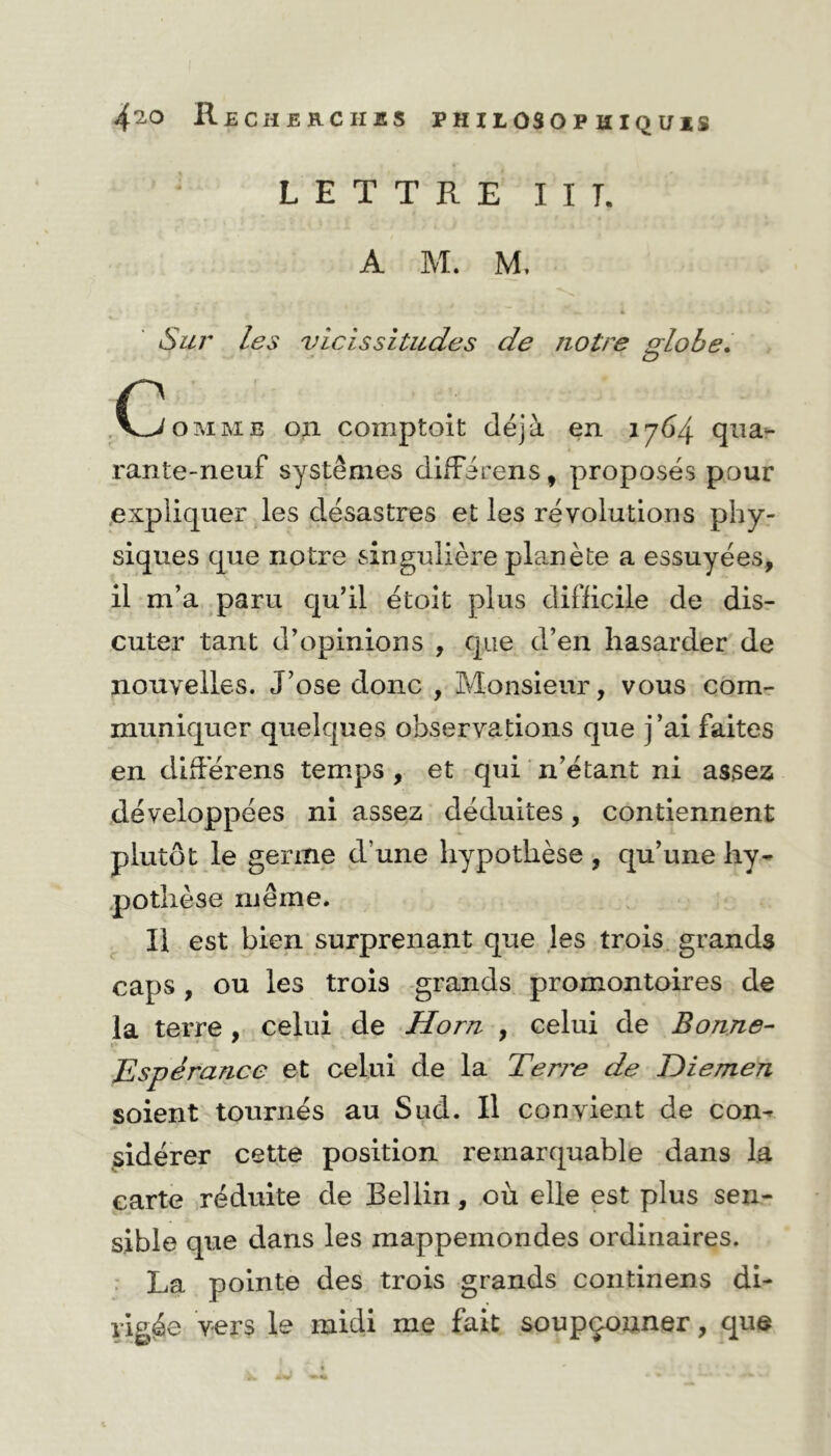 LETTRE I I T. A M. M. SV M» 4 • • % i 4 J> Sur les vicissitudes de notre globe. (^omme on comptoit déjà en 1764 qua- rante-neuf systèmes difFirens, proposés pour expliquer les désastres et les révolutions phy- siques que notre singulière planète a essuyées, il m’a paru qu’il étoit plus difficile de dis- cuter tant d’opinions , que d’en hasarder de nouvelles. J’ose donc , Monsieur, vous com- muniquer quelques observations que j’ai faites en différens temps , et qui n’étant ni assez développées ni assez déduites, contiennent plutôt le germe d’une hypothèse , qu’une hy- pothèse même. Il est bien surprenant que les trois grands caps , ou les trois grands promontoires de la terre , celui de Horn , celui de Bonne- Espérance et celui de la Terre de Diemen soient tournés au Sud. Il convient de con- sidérer cette position remarquable dans la carte réduite de Bel lin, où elle est plus sen- sible que dans les mappemondes ordinaires. La pointe des trois grands continens di- rigée vers le midi me fait soupçonner, que