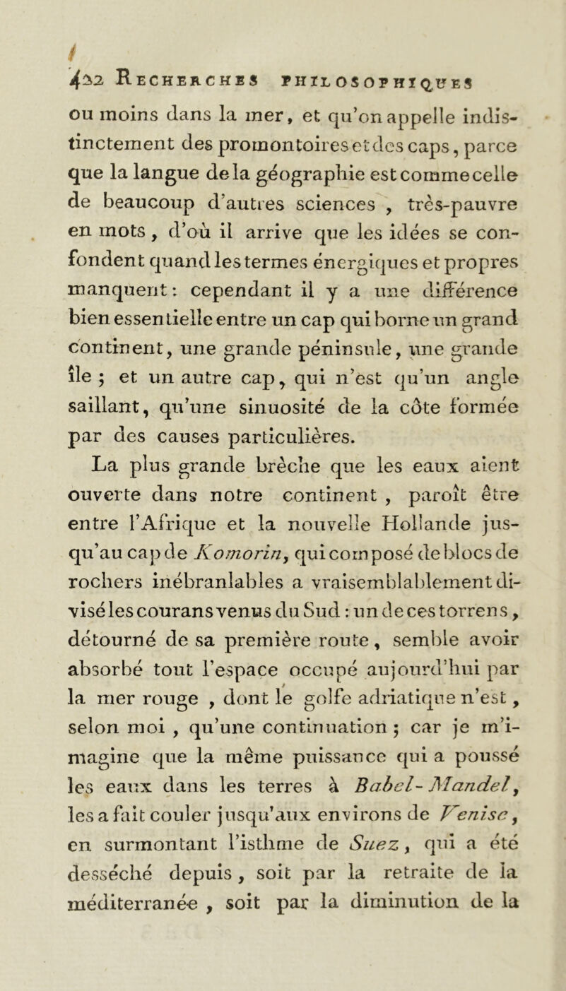 / 4$2 Recherches philosophiques ou moins dans la mer, et qu’on appelle indis- tinctement des promontoires et des caps, parce que la langue delà géographie est comme celle de beaucoup d’autres sciences , très-pauvre en mots , d’où il arrive que les idées se con- fondent quand les termes énergiques et propres manquent : cependant il y a une différence bien essen tielle entre un cap qui borne un grand continent, une grande péninsule, une grande île ; et un autre cap, qui n’est qu’un angle saillant, qu’une sinuosité de la côte formée par des causes particulières. La plus grande brèche que les eaux aient ouverte dans notre continent , paroît être entre l’Afrique et la nouvelle Hollande jus- qu’au cap de Komorin, qui corn posé de blocs de rochers inébranlables a vraisemblablement di- visé les courans venus du Sud : undecestorrens, détourné de sa première route, semble avoir absorbé tout l’espace occupé aujourd’hui par la mer rouge , dont le golfe adriatique n’est, selon moi , qu’une continuation $ car je m’i- magine que la même puissance qui a poussé les eaux dans les terres à Babel- Mandel, les a fait couler jusqu’aux environs de Venise, en surmontant l’istlime de Suez, qui a été desséché depuis , soit par la retraite de la méditerrané-e , soit par la diminution de la
