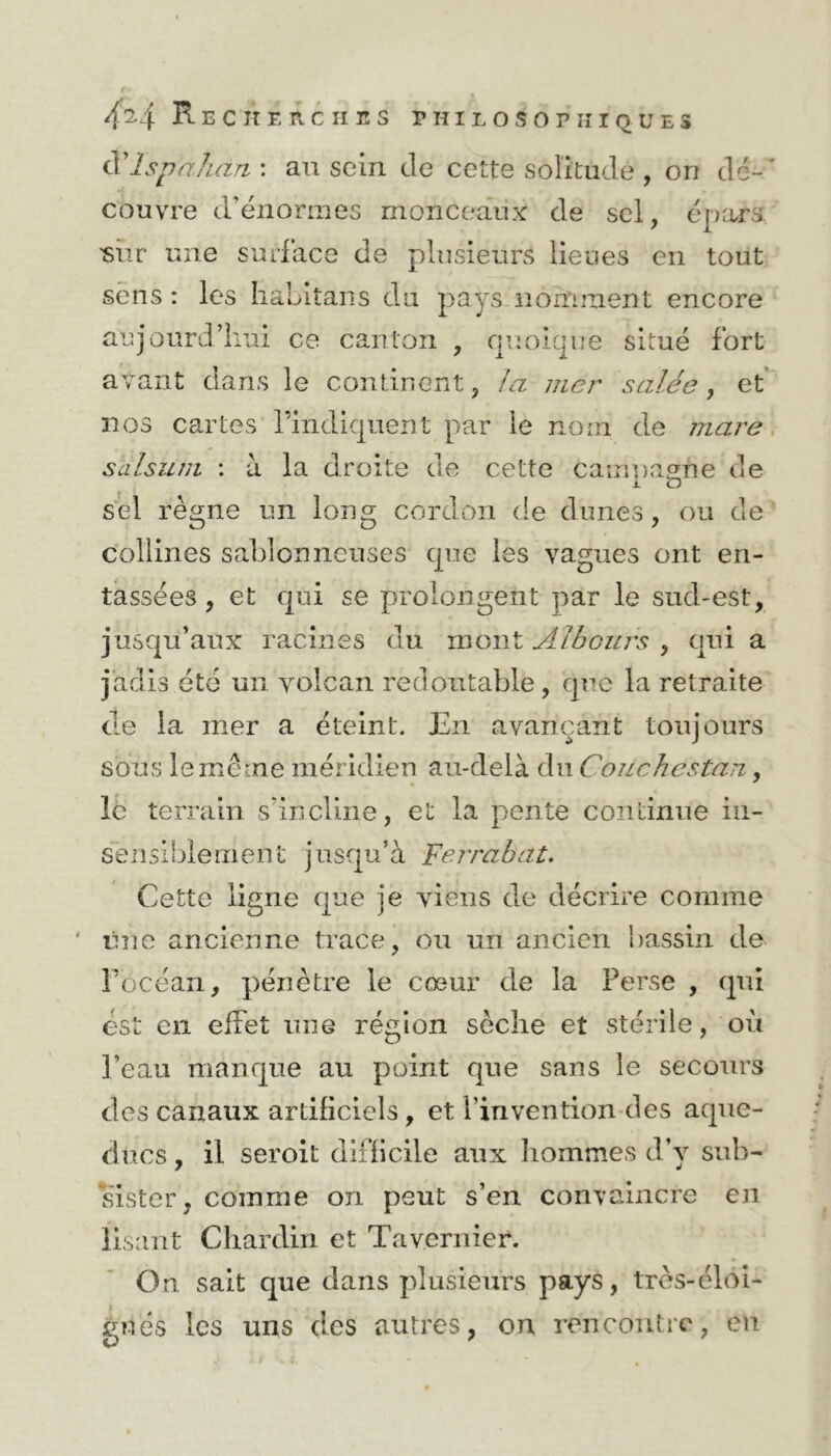 cYlspahàn : au sein cle cette solitude , on dé- * couvre d’énormes monceaux de sel, épars ■sur une surface de plusieurs lieues en tout sens : les habitans du pays nomment encore aujourd’hui ce canton , quoique situé fort avant dans le continent, la mer salée, et nos cartes l’indiquent par le nom de mare salsum : à la droite de cette catnnapne de i. O sel règne un long cordon de dunes, ou de collines sablonneuses que les vagues ont en- tassées , et qui se prolongent par le sud-est, jusqu’aux racines du mont Albours , qui a jadis été un volcan redoutable, que la retraite de la mer a éteint. En avançant toujours sous le meme méridien au-delà du Couehcstan, le terrain s’incline, et la pente continue in- sensiblement jusqu’à Fer rabat. Cette ligne que je viens de décrire comme ' une ancienne trace, ou un ancien bassin de l’océan, pénètre le cœur de la Perse , qui est en effet une région sèche et stérile, où l’eau manque au point que sans le secours des canaux artificiels, et l’invention des aque- ducs, il seroit difficile aux hommes d’v sub- sister, comme on peut s’en convaincre en lisant Chardin et Tavernier. On sait que dans plusieurs pays, très-éloi- gnés les uns des autres, on rencontre, en