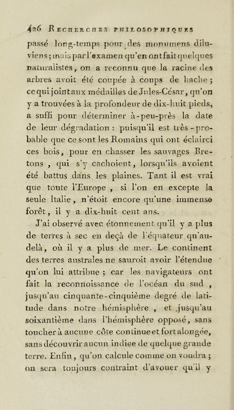 passé Ion «-temps pour des momimens dilu- viens; mais pariexamen qu’en ont fait quelques naturalistes, on a reconnu que la racine des arbres avoit été coupée à coups de hache ; ce qui joint aux médailles de Jules-César, qu’on y a trouvées à la profondeur de dix-huit pieds, a suffi pour déterminer à-peu-près la date de leur dégradation: puisqu’il est très-pro- bable que ce sont les Romains qui ont éclairci ces bois, pour en chasser les sauvages Bre- tons , qui s’y cachoient, lorsqu’ils avoient été battus dans les plaines. Tant il est vrai que toute l’Europe , si l’on en excepte la seule Italie , n’étoit encore qu’une immense forêt, il y a dix-huit cent ans. J’ai observé avec étonnement qu’il y a plus de terres à sec en deçà de l’équateur qu'au- delà, où il y a plus de mer. Le continent des terres australes ne sauroit avoir l’étendue qu’on lui attribue ; car les navigateurs ont fait la reconnoissancé de l’océan du sud , jusqu’au cinquante-cinquième degré de lati- tude dans notre hémisphère , et .jusqu’au soixantième dans l’hémisphère opposé, sans toucher à aucune côte continueet fortaiongée, sans découvrir aucun indice de quelque grande terre. Enfin , qu’on calcule comme on voudra ; on sera toujours contraint d'avouer qu'il y