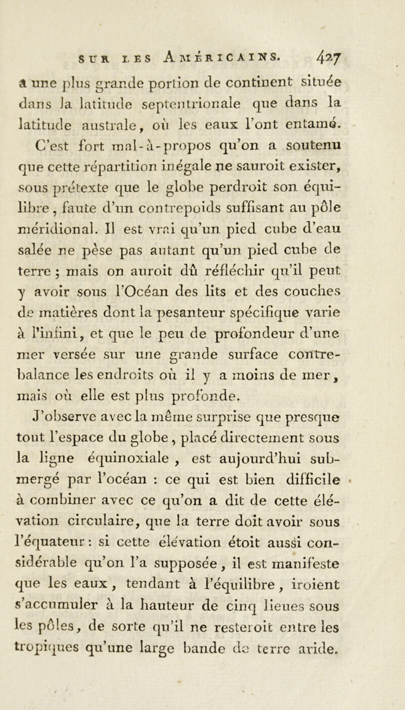 a une plus grande portion de continent située dans Ja latitude septentrionale que dans la latitude australe, où les eaux l’ont entame. C’est fort mal-à-propos qu’on a soutenu que cette répartition inégale ne sauroit exister, sous prétexte que le globe perdroit son équi- libre , faute d’un contrepoids suffisant au pôle méridional. Il est vrai qu’un pied cube d’eau salée ne pèse pas autant qu’un pied cube de terre ; mais on auroit dû réfléchir qu’il peut y avoir sous l’Océan des lits et des couches de matières dont la pesanteur spécifique varie à l’infini, et que le peu de profondeur d’une mer versée sur une grande surface contre- balance les endroits où il y a moins de mer, mais où elle est plus profonde. J’observe avec la même surprise que presque tout l’espace du globe , placé directement sous la ligne équinoxiale , est aujourd’hui sub- mergé par l’océan : ce qui est bien difficile • à combiner avec ce qu’on a dit de cette élé- vation circulaire, que la terre doit avoir sous l’équateur : si cette élévation étoit aussi con- sidérable qu’on l’a supposée, il est manifeste que les eaux , tendant à l’équilibre , iroient s’accumuler à la hauteur de cinq lieues sous les pôles, de sorte qu’il ne resteroit entre les tropiques qu’une large bande de terre aride.