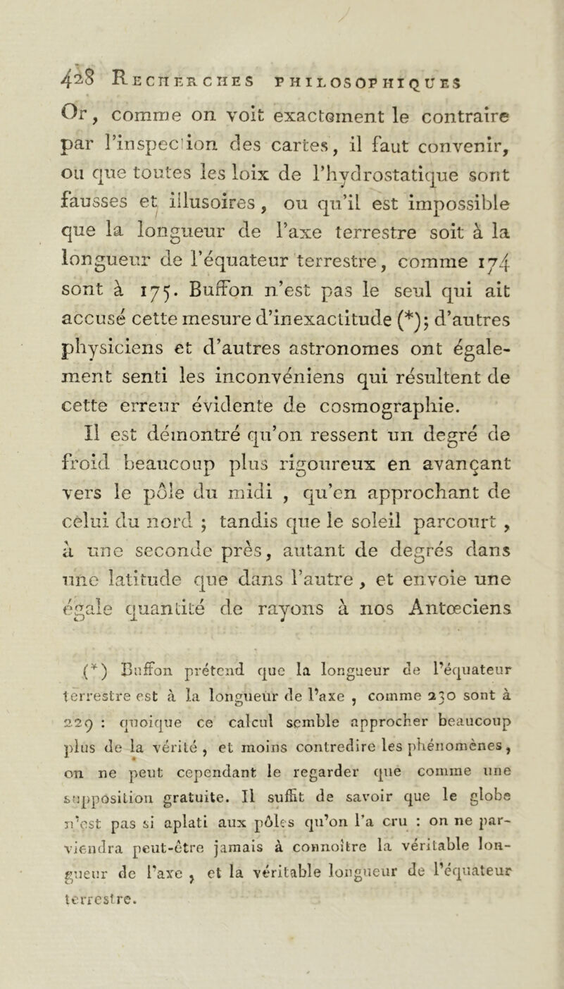 4aS Rec TI ER C II ES PHILOSOPHIQUES Or, comme on voit exactement le contraire par l’inspec ion des cartes, il faut convenir, ou que toutes les loix cle l’hydrostatique sont fausses et illusoires , ou qu’il est impossible que la longueur de l’axe terrestre soit à la longueur de l’équateur terrestre, comme 174 sont à 175. BurFon n’est pas le seul qui ait accusé cette mesure d’inexactitude (*); d’autres physiciens et d’autres astronomes ont égale- ment senti les inconvéniens qui résultent de cette erreur évidente de cosmographie. Il est démontré qu’011 ressent un degré de froid beaucoup plus rigoureux en avançant vers le pôle du midi , qu’en approchant de celui du nord ; tandis que le soleil parcourt , à une seconde près, autant de degrés dans une latitude que dans l’autre , et envoie une égale quantité de rayons à nos Antœciens (*) Buffon prétend que la longueur cle l’équateur terrestre est à la longueur de l’axe , comme 2o sont à 2.29 : quoique ce calcul semble approcher beaucoup plus de la vérité, et moins contredire les phénomènes, on ne peut cependant le regarder que comme une supposition gratuite. Il suffit de savoir que le globe n’est pas si aplati aux pôles qu’on l’a cru : on ne par- viendra peut-être jamais à connoifere la véritable lon- gueur de l’axe } et la véritable longueur de l’équateur terrestre.