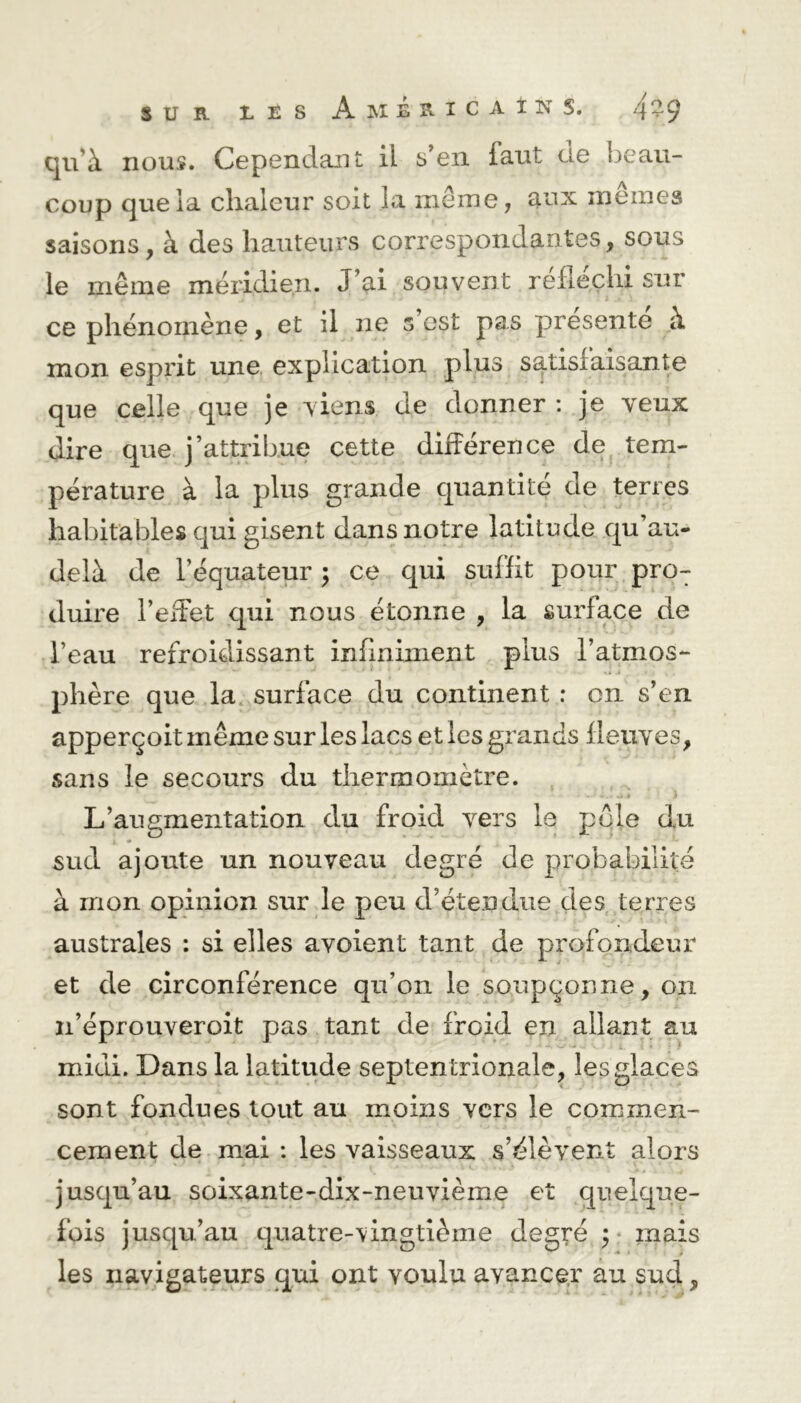 qu'à nous. Cependant, il s’en iaut de beau- coup que la chaleur soit la même, aux mêmes saisons, à des hauteurs correspondantes, sous le même méridien. J’ai souvent réfléchi sur ce phénomène, et il ne s’est pas présente à mon esprit une explication plus satisfaisante que celle que je viens de donner : je veux dire que j’attribue cette différence de tem- pérature à la plus grande quantité de terres habitables qui gisent dans notre latitude qu’au- delà de l’équateur ; ce qui suffit pour proT duire l’effet qui nous étonne , la surface de l’eau refroidissant infiniment plus l’atmos*- phère que la surface du continent : on s’en apperçoit même sur les lacs et les grands fleuves, sans le secours du thermomètre. L’augmentation du froid vers le pôle du sud ajoute un nouveau degré de probabilité à mon opinion sur le peu d’étendue des terres australes : si elles avoient tant de profondeur et de circonférence qu’on le soupçonne, on n’éprouveroit pas tant de froid en allant au midi. Dans la latitude septentrionale, les glaces sont fondues tout au moins vers le commen- cement de mai : les vaisseaux s’élèvent alors jusqu’au soixante-dix-neuvième et quelque- fois jusqu’au quatre-vingtième degré ; mais les navigateurs qui ont voulu avancer au sud,