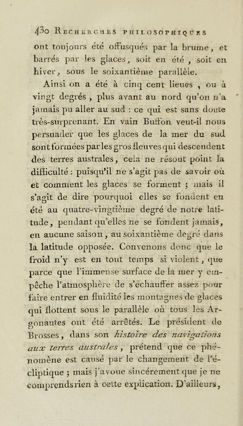 ont toujours été offusqués par la brurne, et barrés par les glaces > soit en été , soit eri hiver., sous le soixantième parallèle. Ainsi on a été à cinq cent lieues , ou à vingt degrés , plus avant au nord qu’on n’a jamais pu aller au sud : ce qui est sans doute très-surprenant. En vain Buffon veut-il nous persuader que les glaces de la mer du sud sont formées par les gros fleuves qui descendent des terres australes, cela ne résout point la difficulté : puisqu’il ne s’agit pas de savoir où et comment les glaces se forment ; mais il s’agit de dire pourquoi elles se fondent en été au quatre-vingtième degré de notre lati- tude, pendant qu’elles ne se fondent jamais, en aucune saison, au soixantième degré dans la latitude opposée. Convenons donc que le froid n’y est en tout temps si violent, que parce que l’immense surface de la mer y em- pêche l’atmosphère de s’échauffer assez pour faire entrer en fluidité les montagnes de glaces qui flottent sous le parallèle où tous les Ar- gonautes ont été arrêtés. Le président de Brosses, dans son histoire des navigations aux terres australes , prétend que ce phé- nomène est causé par le changement de i’é- cliptique ; mais j’avoue sincèrement que je ne comprends rien à c-ette explication. D'ailleurs,