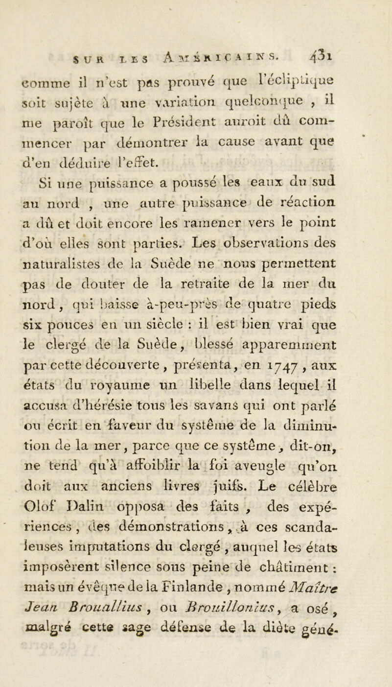 soit sujète à une variation quelconque , il me paroît que le Président anroit dû com- mencer par démontrer la cause avant que d’en déduire l’effet. Si une puissance a poussé les eaux du sud au nord , une autre puissance de réaction a dû et doit encore les ramener vers le point d’où elles sont parties. Les observations des naturalistes de la Suède ne nous permettent pas de douter de la retraite de la mer du nord , qui baisse à-peu-près de quatre pieds six pouces en un siècle : il est bien vrai que le clergé de la Suède, blessé apparemment par cette découverte , présenta, en 1747 , aux états du royaume un libelle dans lequel il accusa d’hérésie tous les savans qui ont parlé ou écrit en faveur du système de la diminu* tion de la mer, parce que ce système, dit-011, ne tend qu’à afFoiblir la foi aveugle qu’on doit aux anciens livres juifs. Le célèbre Olof Dalin opposa des faits , des expé- riences , des démonstrations ,. à ces scanda- leuses imputations du clergé , auquel Ie*s états imposèrent silence sous peine de châtiment : mais un évêque de la Finlande , nommé Maître Jean B rouai tins , ou B roui Ho nias, a osé, malgré cette sage défense de la diète géné-