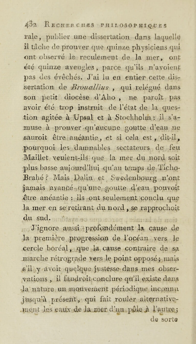 raie, publier une dissertation dans laquelle il tâche de prouver que quinze physiciens qui ont observé le reculement de la mer, ont été quinze aveugles, parce qu’ils n’avoienfc pas des évêchés* J’ai iu en entier cette dis- sertation de BroualUus , qui relégué dans son petit diocèse d’Alio , ne paroît pas avoir été trop instruit de l’état de la ques- tion agitée à Upsal et à Stockholm : il s’a- muse à prouver qu’aucune goutte d’eau ne sauroit être anéantie, et si cela est, dit-il, pouiTjuoi les damnables sectateurs de feu Maillet veulent-ils que la mer du nord soit plus basse aujourd’hui qu’au temps de Ticho- Brahé ? Mais Dalin. et Swedenbourg n’ont jamais ayancé qu’une, goutte d’eau pouvoit être anéantie : ils ont seulement conclu que la mer en se retirant du nord , se rapprochoit du sud. . w * J’ignore aussi profondément la cause de la première progression de l'océan vers le cercle boréal, que la cause contraire de sa marche rétrograde vers le point opposé $ mais s'il y avoit quelque justesse dans mes obser- vations , il faudroit conclure qu’il existe dans la nature un monvement périodique inconnu jusqu’à présent, qui fait rouler alternative- ment les eaux de la nier d’un pple Jt l’autrej de sorte