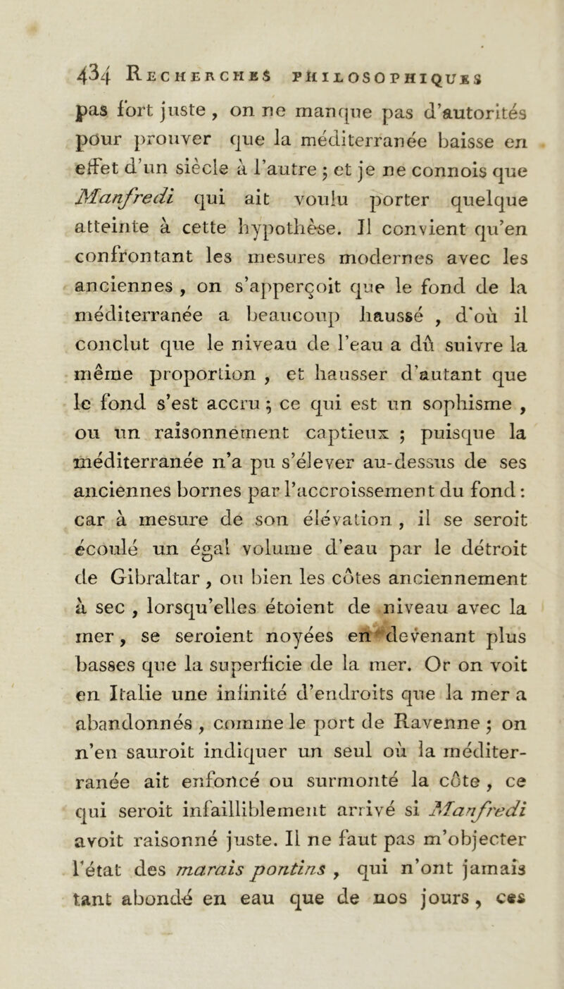 pas fort juste , on ne manque pas d’autorités pour prouver que la méditerranée baisse en erfet d’un siècle à l’autre 5 et je ne connois que Manfredi qui ait voulu porter quelque atteinte à cette hypothèse. Il convient qu’en confrontant les mesures modernes avec les anciennes , on s’apperçoit que le fond de la méditerranée a beaucoup haussé , d'où il conclut que le niveau de l’eau a dû suivre la même proportion , et hausser d’autant que le fond s’est accru ; ce qui est un sophisme , ou un raisonnement captieux ; puisque la méditerranée n’a pu s’élever au-dessus de ses anciennes bornes par l’accroissement du fond : car à mesure de son élévation , il se seroit écoulé un égal volume d’eau par le détroit de Gibraltar , ou bien les cotes anciennement à sec , lorsqu’elles étoient de niveau avec la mer, se seroient noyées en devenant plus basses que la superficie de la mer. Or on voit en Italie une infinité d’endroits que la mer a abandonnés , comme le port de Ravenne ; on n’en sauroit indiquer un seul où la méditer- ranée ait enfoncé ou surmonté la côte , ce qui seroit infailliblement arrivé si Manfredi avoit raisonné juste. Ii ne faut pas m’objecter l’état des marais pond ns y qui n’ont jamais tant abondé en eau que de nos jours , ces