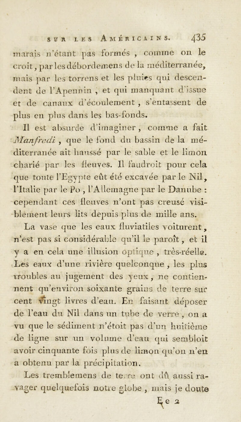 S ï R LES Américains. ^35 marais n’étant pas formés , comme on le croit, par lesdébordemens de la méditerranée, mais par les torrens et les pluies qui descen- dent de l’Apennin , et qui manquant d’issue et de canaux d’écoulement , s’entassent de plus en plus dans les bas-fonds. Il est absurde d’imaginer , comme a fait Manfredi , que le fond du bassin de la mé- diterranée ait haussé par le sable et le limon charié par les fleuves. Il faudroit pour cela que toute l’Egypte eût été excavée par le Nil, l’Italie par le Po , l’Allemagne par le Danube : cependant ces fleuves n’ont pas creusé visi- blement leurs lits depuis plus de mille ans. La vase que les eaux fluviatiles voiturent, n’est pas si considérable qu’il le paroît, et il y a en cela une illusion optique , très-réelle. Les eaux d’une rivière quelconque , les plus troubles au jugement des yeux, ne contien- nent qu’environ soixante grains de terre sur cent vingt livres d’eau. En faisant déposer de l’eau du Nil dans un tube de verre , on a vu que le sédiment n’étoit pas d’un huitième de ligne sur un volume d’eau qui sembloit avoir cinquante fois plus de limon qu’on n’ert a obtenu par la précipitation. Les tremblemens de terre ont dû aussi ra- vager quelquefois notre globe , mais je doutô