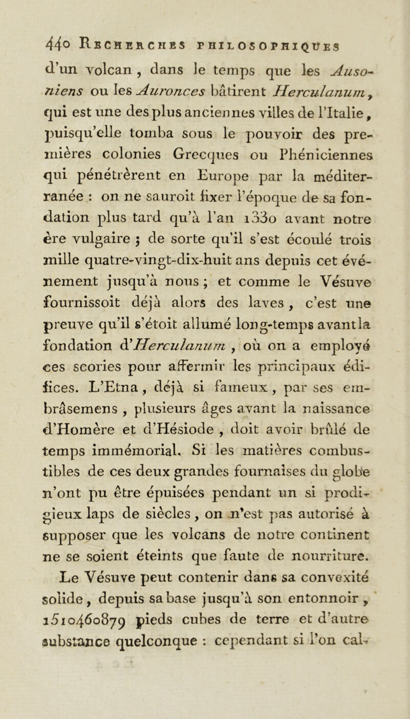 d’un yolcan , dans le temps que les Auso- niens ou Ies Auronces bâtirent Herculanum, qui est une des plus anciennes villes de l’Italie, puisqu’elle tomba sous le pouvoir des pre- mières colonies Grecques ou Phéniciennes qui pénétrèrent en Europe par la méditer- ranée : on ne sauroit lixer l’époque de sa fon- dation plus tard qu’à l’an i33o avant notre ère vulgaire $ de sorte qu’il s’est écoulé trois mille quatre-vingt-dix-huit ans depuis cet évé- nement jusqu’à nous ; et comme le Vésuve fournissoit déjà alors des laves, c’est une preuve qu’il s’étoit allumé long-temps avant la fondation d’Herculanum , où on a employé ees scories pour affermir les principaux édi- fices. L’Etna, déjà si fameux, par ses ein- brâsemens , plusieurs âges avant la naissance d’Homère et d’Hésiode , doit avoir brûlé de temps immémorial. Si les matières combus- tibles de ces deux grandes fournaises du globe n’ont pu être épuisées pendant un si prodi- gieux laps de siècles, on n’est pas autorisé à supposer que les volcans de notre continent ne se soient éteints que faute de nourriture. Le Vésuve peut contenir dans sa convexité solide, depuis sa base jusqu’à son entonnoir , 1510460879 pieds cubes de terre et d’autre substance quelconque : cependant si l’on cal-