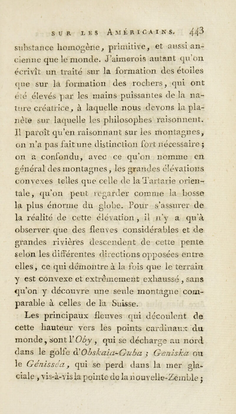 substance homogène., primitive, et aussi an- cienne que le monde. J’aimerois autant qu’on écrivît un traité sur la formation des étoiles que sur la formation des rochers, qui ont été élevés par les mains puissantes de la na- ture créatrice, à laquelle nous devons la pla- nète sur laquelle les philosophes raisonnent. Il paroît qu’en raisonnant sur les montagnes, on n’a pas fait une distinction fort nécessaire ; on a confondu, avec ce qu’on nomme en général des montagnes , les grandes élévations convexes telles que celle de la Tartane orien- tale, qu’on peut regarder comme la bosse la plus énorme du globe. Four s’assurer de la réalité de cette élévation , il n’y a qu’à observer que des fleuves considérables et de grandes rivières descendent de cette pente selon les différentes directions opposées entre elles, ce qui démontre à la fois que le terrain y est convexe et extrêmement exhaussé , sans qu’on y découvre une seule montagne com- parable à celles de la Suisse. Les principaux fleuves qui découlent de cette hauteur vers les points cardinaux du monde, sont Y Oby , qui se décharge au nord oans le golfe d' Obskaia-Guha ; Geniska. ou le Génisse a, qui se perd dans la mer gla- ciale , vis-à-vis fa pointe de la houveÜe-Zemble ;