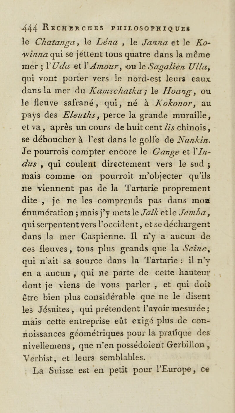 le Chatanga, le Léna , le Janna et le Ko- winna qui se jettent tous quatre dans la même mer ; X Uda et l’Amour, ou le Sagalien Ullay qui vont porter vers le nord-est leurs eaux dans la mer du Kamschatka ; le ILoang, ou le fleuve safrané , qui, né à Kokonor, au pays des Eleuths, perce la grande muraille, et va, après un cours de huit cent lis chinois, se déboucher à l’est dans le golfe de Nankin. Je pourrois compter encore le Gange et XIn- dus y qui coulent directement vers le sud ; mais comme on pourroit m’objecter qu’ils ne viennent pas de la Tartarie proprement dite , je ne les comprends pas dans mon énumération; mais j’y mets le Jalk et le Jemba, qui serpentent vers l’occident, et se déchargent dans la mer Caspienne. Il n'y a aucun de ces fleuves, tons plus grands que la Seine, qui n’ait sa source dans la Tartarie : il n’y en a aucun , qui ne parte de cette hauteur dont je viens de vous parler , et qui doit être bien plus considérable que ne le disent les Jésuites, qui prétendent l’avoir mesurée; mais cette entreprise eût exigé plus de con- noissances géométriques pour la pratique des nivellemens, que n’en possédoient Gerbillon , Verbist, et leurs semblables. La Suisse est en petit pour l’Europe, ce