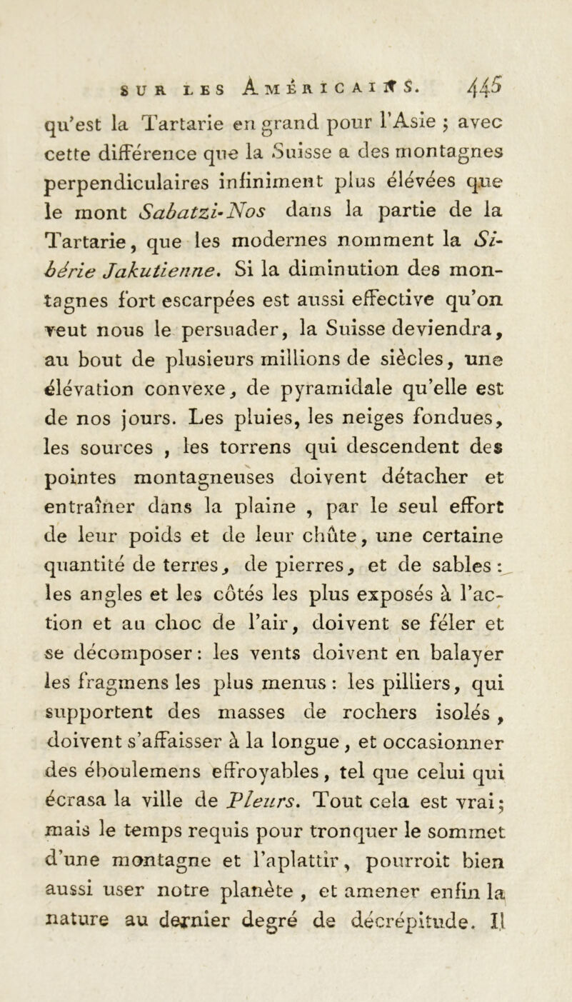 qu’est la Tartarie en grand pour l’Asie ; avec cette différence que la Suisse a des montagnes perpendiculaires infiniment plus élevées que le mont Sabatzi-Nos dans la partie de la Tartarie, que les modernes nomment la Si- bérie Jakutienne. Si la diminution des mon- tagnes fort escarpées est aussi effective qu’on veut nous le persuader, la Suisse deviendra, au bout de plusieurs millions de siècles, une élévation convexe, de pyramidale qu’elle est de nos jours. Les pluies, les neiges fondues, les sources , les torrens qui descendent des pointes montagneuses doivent détacher et entraîner dans la plaine , par le seul effort de leur poids et de leur chute, une certaine quantité de terres, de pierres, et de sables: les angles et les côtés les plus exposés à l’ac- tion et au choc de l’air, doivent se fêler et se décomposer : les vents doivent en balayer les fragmens les plus menus : les pilliers, qui supportent des masses de rochers isolés , doivent s’affaisser à la longue , et occasionner des éboulemens effroyables, tel que celui qui écrasa la ville de Pleurs. Tout cela est vrai; mais le temps requis pour tronquer le sommet d’une montagne et l’aplattir, pourroit bien aussi user notre planète , et amener enfin la nature au dernier degré de décrépitude. 1,1
