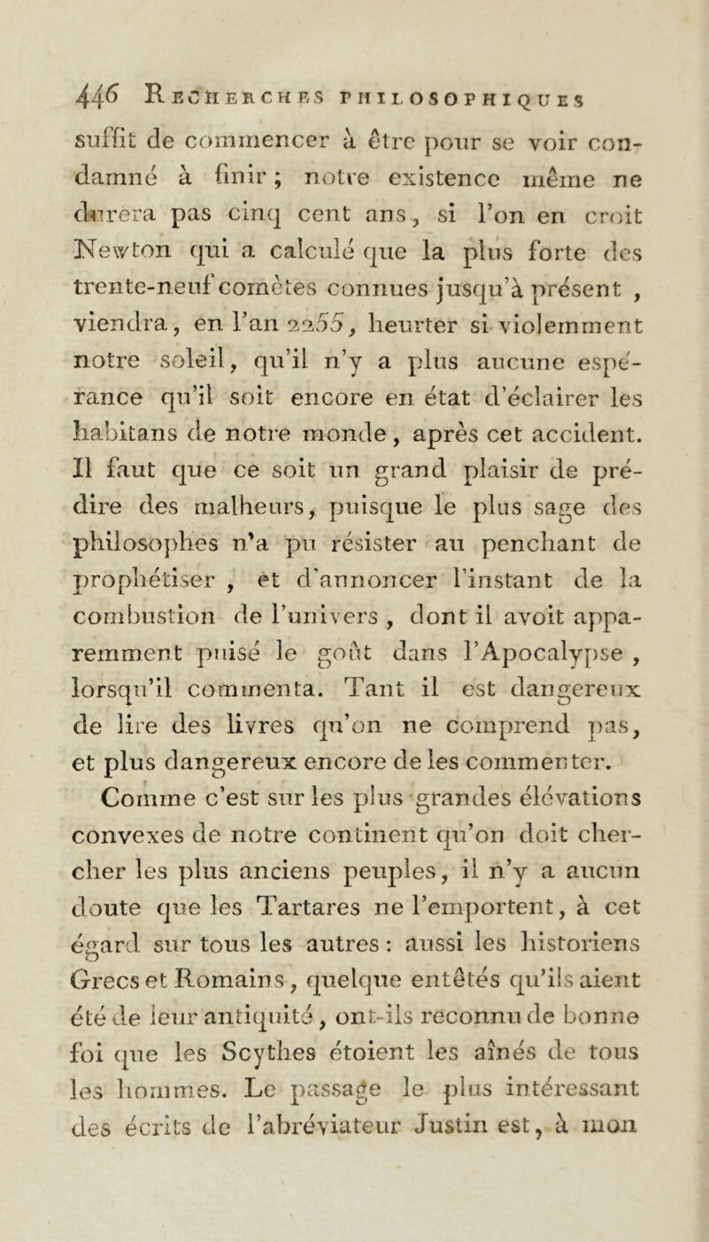 suffit de commencer à être pour se voir con- damné à finir ; notre existence même ne durera pas cinq cent ans, si l’on en croit Newton qui a calculé que la plus forte des trente-neuf comètes connues jusqu'à présent , viendra, en l’an 2.2.55, heurter si violemment notre soleil, qu’il n’y a plus aucune espé- rance qu’il soit encore en état d’éclairer les habitans de notre monde, après cet accident. Il faut que ce soit un grand plaisir de pré- dire des malheurs, puisque le plus sage des philosophes n’a pu résister au penchant de prophétiser , et d'annoncer l’instant de la combustion de l’univers , dont il avoit appa- remment puisé le goût dans l’Apocalypse , lorsqu’il commenta. Tant il est dangereux de lire des livres qu’on ne comprend pas, et plus dangereux encore de les commenter. Comme c’est sur les plus grandes élévations convexes de notre continent qu’on doit cher- cher les plus anciens peuples, il n’y a aucun doute que les Tartares ne l’emportent, à cet égard sur tous les autres : aussi les historiens Grecs et Romains , quelque entêtés qu’ils aient été de leur antiquité , ont-ils reconnu de bonne foi que les Scythes étoient les aînés de tous les hommes. Le passage le plus intéressant des écrits de l’abréviateur Justin est, à mon