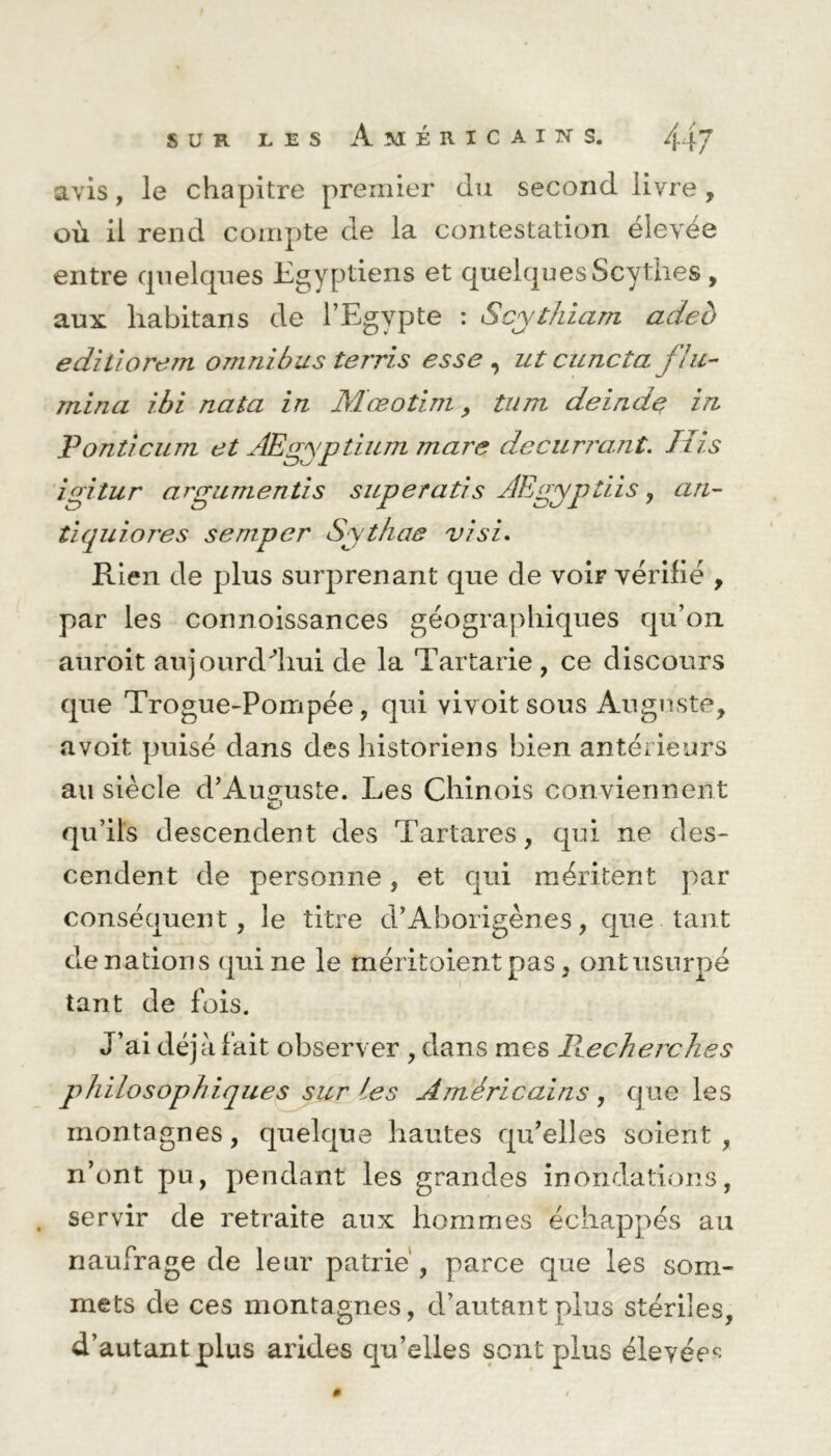 SUR les Américains. 44 J avis, le chapitre premier du second livre , où il rend compte de la contestation élevée entre quelques Egyptiens et quelques Scythes, aux habitans de l’Egypte : Scythiam adeo ediliorem omnibus terris esse , ut cuncta fla- mina ibi nata in Mœotim, tum deindç in Ponticum et AEgyptium mare decurrant. Itis igitur argumentis superatis AEgyptiis, an- tiquiores semper Sythae visi. Rien de plus surprenant que de voir vérifié , par les connoissances géographiques qu’on auroit aujourd'hui de la Tartarie , ce discours que Trogue-Pompée, qui vivoit sous Auguste, a voit puisé dans des historiens bien antérieurs au siècle d’Auguste. Les Chinois conviennent O qu’ils descendent des Tartares, qui ne des- cendent de personne, et qui méritent par conséquent, le titre d’Aborigènes, que tant de nations qui ne le méritoient pas, ont usurpé tant de fois. J’ai déjà fait observer , dans mes Pœcherches philosophiques sur les Américains , q ue les montagnes, quelque hautes qu’elles soient, n’ont pu, pendant les grandes inondations, . servir de retraite aux hommes échappés au naufrage de leur patrie , parce que les som- mets de ces montagnes, d’autant plus stériles, d’autant plus arides qu’elles sont plus élevée^