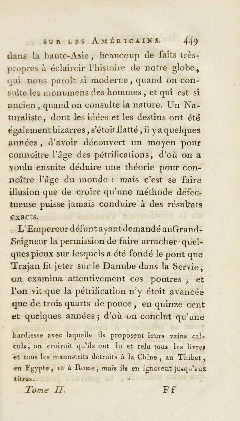 clans la haute-Asie , beaucoup de faits très- propres à éclaircir rhistoire de notre globe , qni nous paroît si moderne, quand on con- sulte les monumens des hommes, et qui est si ancien, quand on consulte la nature. Un Na- turaliste, dont les idées et les destins ont été également bizarres, s’étoit-.flatté , il y a quelques années , d’avoir découvert un moyen pour connoitre l’âge des pétrifications, d’où on a voulu ensuite déduire une théorie pour con- noître l’âge du monde : mais c’est se faire illusion que de croire qu’une méthode défec- tueuse puisse jamais conduire à des résultats exacts. L’Empereur défunt ayant demandé auGrand- Seigneur la permission de faire arracher • quel- ques pieux sur lesquels a été fondé le pont que Trajan fit jeter sur le Danube dans la Servie, on examina attentivement ces poutres , et l’on vit que la pétrification n’y étoit avancée que de trois quarts de pouce, en quinze cent et quelques années ; d’où on conclut qu’une hardiesse avec laquelle ils proposent leurs vains cal- culs, on croiroit qu’ils ont lu et relu touâ les livres et tous les manuscrits détruits à la Chine , au Tliibet, en Egypte, et à Rome, mais ils eïi ignorent jusqu'aux titres. Tome //. Ff