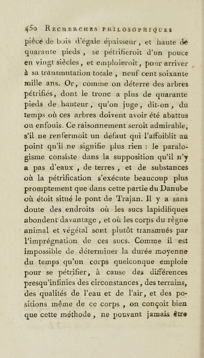 pièce de bois d’égale épaisseur , et iiaute cle quarante pieds , se pétrifieroit d’un pouce en vingt siècles, et eenp 1 oieroît, pour arriver à sa transmutation totale , neuf cent soixante mille ans. Or, comme on déterre des arbres pétrifiés, dont le tronc a plus de quarante pieds de hauteur, qu’on juge, dit-on, du temps où ces arbres doivent avoir été abattus ou enfouis. Ce raisonnement seroit admirable, s’il ne renfermoit un défaut qui l’afFoiblit au point qu’il ne signifie plus rien : le paralo- gisme consiste dans la supposition qu’il ri’y a pas d’eaux , de terres , et de substances où la pétrification s’exécute beaucoup plus promptement que dans cette partie du Danube où étoit situé le pont de Trajan. Il y a sans doute des endroits où les sucs lapidifiques abondent davantage , et où les corps du règne animal et végétal sont plutôt transmués par rimprégnation de ces sucs. Comme il est impossible de déterminer la durée moyenne du temps qu’un corps quelconque emploie pour se pétrifier, à cause des différences presqu’infinies des circonstances , des terrains, des qualités de l’eau et de l’air, et des po- sitions même de ce corps , on conçoit bien que cette méthode , ne pouvant jamais être