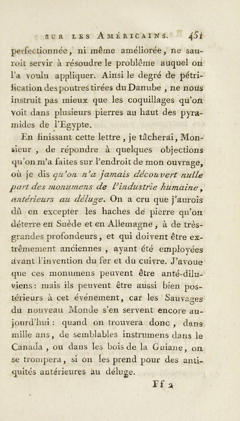 perfectionnée, ni même améliorée, ne sau- roit servir à résoudre le problème auquel on l a voulu appliquer. Ainsi le degré de pétri- fication des poutres tirées du Danube , ne nous instruit pas mieux que les coquillages qu’on voit dans plusieurs pierres au haut des pyra- mides de l’Egypte. En finissant cette lettre , je tâcherai, Mon- sieur , de répondre à quelques objections qu’on m’a laites sur l’endroit de mon ouvrage, où je dis qu’on n’a jamais découvert nulle part des monumens de l’industrie humaine, antérieurs au déluge. On a cru que j’aurois dû en excepter les haches de pierre qu’on déterre eri Suède et en Allemagne , à de très- grandes profondeurs, et qui doivent être ex- trêmement anciennes , ayant été employées avant l invention du fer et du cuivre. J’avoue que ces monumens peuvent être anté-dilu- viens : mais ils peuvent être aussi bien pos- térieurs à cet événement, car les Sauvages du nouveau Monde s’en servent encore au- jourd’hui : quand on trouvera donc , dans mille ans, de semblables instrumens dans le Canada , ou dans les bois de la Guiane, on. se trompera, si on les prend pour des anti- quités antérieures au déluge.
