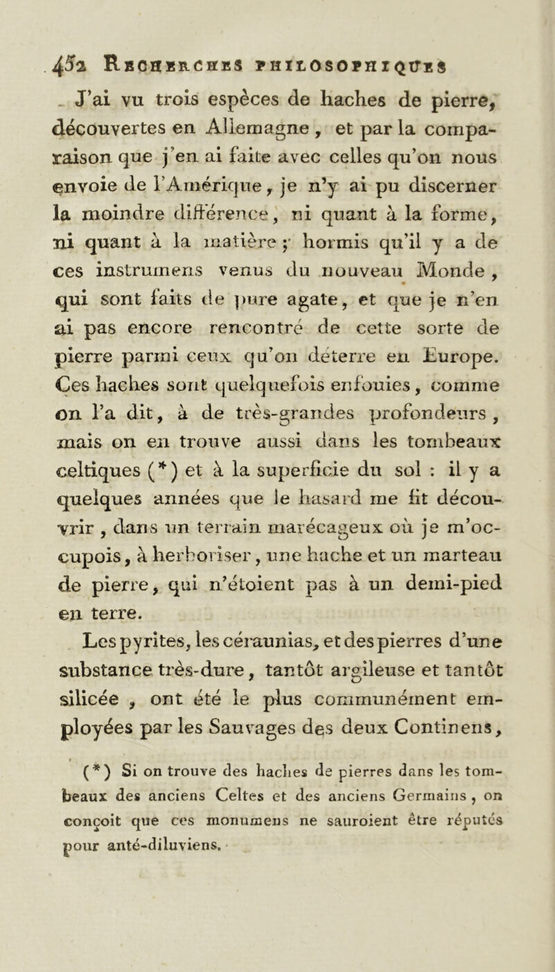 J’ai vu trois espèces de haches de pierre, découvertes en Allemagne , et par la compa- raison que j’en ai faite avec celles qu’on nous envoie de l’Amérique, je n’y ai pu discerner la moindre différence, ni quant à la forme, ni quant à la matière ;• hormis qu’il y a de ces instrurncns venus du nouveau Monde , qui sont faits de pure agate, et que je n’en ai pas encore rencontré de cette sorte de pierre parmi ceux qu’on déterre en Europe. Ces haches sont quelquefois enfouies, comme On l’a dit, à de très-grandes profondeurs, mais on en trouve aussi dans les tombeaux celtiques (*) et à la superficie du sol : il y a quelques années que le hasard me fit décou- vrir , dans un terrain marécageux où je m’oc- cupais , à herboriser, une hache et un marteau de pierre, qui n’étoient pas à un demi-pied en terre. Les pyrites, les céraunias, et des pierres d’une substance très-dure, tantôt argileuse et tantôt silicée , ont été le plus communément em- ployées par les Sauvages des deux Continens, * (*) Si on trouve des haclies de pierres dans les tom- beaux des anciens Celtes et des anciens Germains , on conçoit que ces monumens ne sauroient être réputés pour anté-diluviens.