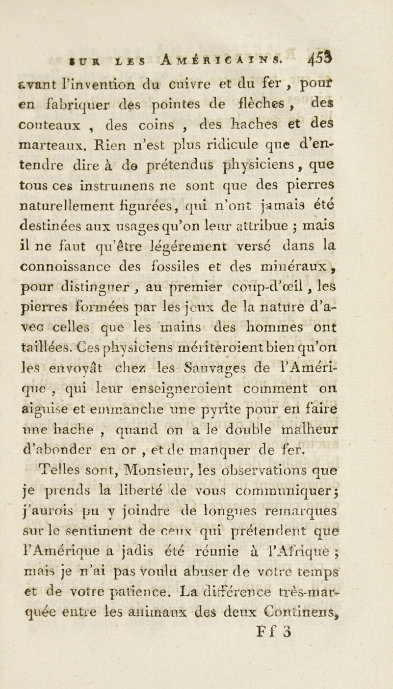 avant l’invention du enivre et du fer , pout en fabriquer des pointes de flèches , des couteaux , des coins , des haches et des marteaux. Rien n’est plus ridicule que d’en* tendre dire à de prétendus physiciens , que tous ces instrumens ne sont que des pierres naturellement figurées, qui n’ont jamais été destinées aux usages qu’on leur attribue ; mais il ne faut qu’être légèrement versé dans la connoissance des fossiles et des minéraux, pour distinguer , au premier coup-d’oeil , les pierres formées par les jeux de la nature d’a- vec celles que les mains des hommes ont taillées. Ces physiciens mériteroient bien qu’on les envoyât chez les Sauvages de l’Améri- que , qui leur enseigneroient comment on aiguise et emmanche une pyrite pour en faire une hache , quand on a le double malheur d’abonder en or , et de manquer de fer. Telles sont, Monsieur, les observations que je prends la liberté de vous communiquer; j’aurois pu y joindre de longues remarques sur le sentiment de ceux qui prétendent que l’Amérique a jadis été réunie à l’Afrique ; niais je n’ai pas voulu abuser de votre temps et de votre patience. La différence très-mar- quée entre les animaux des deux Continens,